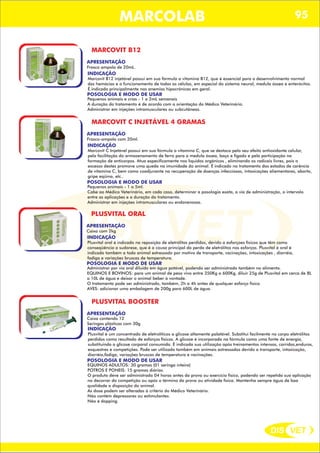 DIS VET
DIS VET
MARCOLAB 95
MARCOVIT B12
APRESENTAÇÃO
INDICAÇÃO
Marcovit B12 injetável possui em sua fórmula a vitamina B12, que é essencial para o desenvolvimento normal
das hemácias e o funcionamento de todas as células, em especial do sistema neural, medula óssea e enterócitos.
É indicado principalmente nas anemias hipocrônicas em geral.
POSOLOGIA E MODO DE USAR
Pequenos animais e crias - 1 a 2mL semanais
A duração do tratamento é de acordo com a orientação do Médico Veterinário.
Administrar em injeções intramusculares ou subcutâneas.
Frasco ampola de 20mL.
MARCOVIT C INJETÁVEL 4 GRAMAS
APRESENTAÇÃO
INDICAÇÃO
Marcovit C Injetável possui em sua fórmula a vitamina C, que se destaca pelo seu efeito antioxidante celular,
pela facilitação do armazenamento de ferro para a medula óssea, baço e fígado e pela participação na
formação de anticorpos. Atua especificamente nos líquidos orgânicos , eliminando os radicais livres, pois o
excesso destes promove uma queda na imunidade do animal. É indicado no tratamento dos estados de carência
de vitamina C, bem como coadjuvante na recuperação de doenças infecciosas, intoxicações aliementares, aborto,
gripe eqüina, etc..
POSOLOGIA E MODO DE USAR
Pequenos animais - 1 a 5ml.
Cabe ao Médico Veterinário, em cada caso, determinar a posologia exata, a via de administração, o intervalo
entre as aplicações e a duração do tratamento.
Administrar em injeções intramusculares ou endovenosas.
Frasco-ampola com 20ml.
PLUSVITAL ORAL
APRESENTAÇÃO
INDICAÇÃO
Plusvital oral é indicado na reposição de eletrólitos perdidos, devido a esforçoes físicos que têm como
conseqüência a sudorese, que é a causa principal da perda de eletrólitos nos esforços. Plusvital é oral é
indicado também a todo animal estressado por motivo de transporte, vacinações, intoxicações , diarréia,
fadiga e variações bruscas de temperatura.
POSOLOGIA E MODO DE USAR
Administrar por via oral diluido em água potável, podendo ser administrado também no alimento.
EQUINOS E BOVINOS: para um animal de peso vivo entre 350Kg a 600Kg, diluir 25g de Plusvital em cerca de 8L
a 10L de água e deixar o animal beber à vontade.
O tratamento pode ser administrado, também, 2h a 4h antes de qualquer esforço físico.
AVES: adicionar uma embalagem de 200g para 600L de água.
Caixa com 2kg
PLUSVITAL BOOSTER
APRESENTAÇÃO
INDICAÇÃO
Plusvital é um concentrado de eletrolíticos a glicose altamente palatável. Substitui facilmente no corpo eletrólitos
perdidos como resultado de esforços físicos. A glicose é incorporada na fórmula como uma fonte de energia,
substituindo a glicose corporal consumida. É indicada sua utilização após treinamentos intensos, corridas,enduros,
esquestres e competições. Pode ser utilizado também em animais estressados devido a transporte, intoxicação,
diarréia,fadiga, variações bruscas de temperatura e vacinações.
POSOLOGIA E MODO DE USAR
EQUINOS ADULTOS: 30 gramas (01 seringa inteira)
POTROS E PONEIS: 15 gramas diárias.
O produto deve ser administrado 04 horas antes da prova ou exercício físico, podendo ser repetida sua aplicação
no decorrer da competição ou após o término da prova ou atividade física. Mantenha sempre água de boa
qualidade a disposição do animal.
As dose podem ser alteradas à critério do Médico Veterinário.
Não contém depressores ou estimulantes.
Não é dopping.
Caixa contendo 12
Seringas plásticas com 30g
 