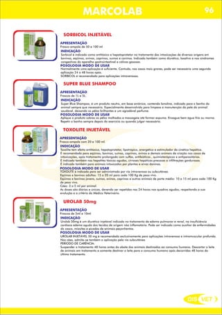 DIS VET
DIS VET
MARCOLAB 96
SORBICOL INJETÁVEL
APRESENTAÇÃO
INDICAÇÃO
Sorbicol é indicado como antitóxico e hepatoprotetor no tratamento das intoxicações de diversas origens em
bovinos, eqüinos, ovinos, caprinos, suínos e caninos. Indicado também como diurético, laxativo e nas síndromes
congestivas do aparelho gastrointestinal e cólicas gasosas.
POSOLOGIA MODO DE USAR
Normalmente uma aplicação é suficiente. Contudo, nos casos mais graves, pode ser necessária uma segunda
aplicação 24 a 48 horas após.
SORBICOL é recomendado para aplicações intravenosas.
Frasco-ampola de 50 e 100 ml
SUPER BLUE SHAMPOO
APRESENTAÇÃO
INDICAÇÃO
Super Blue Shampoo, é um produto neutro, em base aniônica, contendo lanolina, indicado para o banho do
animal sempre que necessário. Especialmente desenvolvido para limpeza e manutenção da pele do animal
saudável, deixando os pêlos brilhantes e um agradável perfume.
POSOLOGIA MODO DE USAR
Aplique o produto sobres os pêlos molhados e massageie até formar espuma. Enxague bem água fria ou morna.
Repetir o banho sempre depois do exercício ou quando julgar necessário.
Frascos de 1L e 5L.
TOXOLITE INJETÁVEL
APRESENTAÇÃO
INDICAÇÃO
Toxolite tem efeito antitóxico, hepatoprotetor, lipotrópico, energético e estimulador da cinética hepática.
É recomendado para eqüinos, bovinos, suínos, caprinos, ovinos e demais animais de criação nos casos de
intoxicações, após tratamento prolongado com sulfas, antibióticos , quimioterápicos e antiparasitários.
É indicado também nas hepatites tóxicas agudas, cirroses hepáticas precoces e infiltrações gordurosas.
É indicado também para animais intoxicados por plantas e ervas daninas.
POSOLOGIA MODO DE USAR
TOXOLITE é indicado para ser administrado por via intravenosa ou subcutânea.
Eqüinos e bovinos adultos: 15 a 20 ml para cada 100 Kg de peso vivo.
Eqüinos e bovinos jovens, suínos, ovinos, caprinos e outros animais de porte médio: 10 a 15 ml para cada 100 Kg
de peso vivo.
Cães: 3 a 5 ml por animal.
As doses são diárias e únicas, devendo ser repetidas nas 24 horas nos quadros agudos, respeitando a sua
evolução e a critério do Médico Veterinário.
Frasco-ampola com 20 e 100 ml.
UROLAB 50mg
APRESENTAÇÃO
INDICAÇÃO
Urolab 50mg é um diurético injetável indicado no tratamento de edema pulmonar e renal, na insuficiência
cardíaca edema agudo dos tecidos de origem não inflamatória. Pode ser indicado como auxiliar de enfermidades
do casco, miosites e picadas de animais peçonhentos.
POSOLOGIA MODO DE USAR
UROLAB INJETÁVEL 50 mg é recomendado exclusivamente para aplicações intravenosa e intramuscular profunda.
Nos cães, admite-se também a aplicação pela via subcutânea
PERÍODO DE CARÊNCIA:
Suspender o tratamento 48 horas antes do abate dos animais destinados ao consumo humano. Descartar o leite
de animais em tratamento e somente destinar o leite para o consumo humano após decorridas 48 horas do
último tratamento.
Frascos de 5ml e 10ml
 