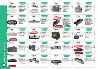 LANTERNASDEPLACA12
»» DP3.101
Lanterna de Placa
Saveiro G III 97 >
97 a 05
VW: 376.943.021
»» DP3.101C
Lanterna de Placa
com Soquete
Saveiro G III 97 >
97 a 05
VW: 376.943.021
»» DP3.010
Lanterna de Placa
Gol/Parati/Saveiro/Voyage/
Santana/Kombi 86 >
VW: 307.943.121-1
»» DP3.011
Lanterna de Placa
com Lente Pintada
Parati/Saveiro/Kombi 86 >
VW: ZBE:.943.121-1
»» DP3.103
Lanterna de Placa
Parati 96 >
VW: 379.943.021
»» DP3.106
Lanterna de Placa
Kombi 96 >
VW 237.943.021-1
»» DP3.363
Lanterna de Placa
sem Soquete
Gol Ger IV/Saveiro/Parati/Fox/
Golf Nº VW 5X0943021
»» DP3.363C
Lanterna de Placa
com Soquete
Gol Ger IV/Saveiro/Parati/Fox/
Golf Nº VW 5X0943021
»» DP3.115C
Lanterna de Placa
Com ChicoteeLâmpada–
Prêmio/Elba Fiorino 88 >
Panorama 86 > Fiat:
7.538.888
»» DP3.382
Lanterna de Placa
VW Gol GIII >2000
»» DP3.114
Lanterna de Placa
Com Soquete e Terminais de Latão
Fiat Uno/Mitsubishi L 200 até 01
84 a 02
»» DP3.115
Lanterna de Placa
Com Soquete e Terminais
de Latão
Prêmio/Elba/Fiorino 88 >/
Panorama 86 >
»» DP3.114C
Lanterna de Placa
Fiat Uno (com Chicote e Lâmpada)
84 a 02
Fiat: 7.576.773
»» DP3.116
Lanterna de Placa
Palio 96 a 00 – Fiat 46415234
Pick-Up Strada 99 >
Fiat: 46540637	
»» DP3.370
Lanterna de Placa
sem Soquete
Mille 04/Palio/Idea Adv/Doblo
Adv Nº FIAT 467793190
»» DP3.370C
Lanterna de Placa
com Soquete
Mille 04/Palio/Idea Adv/Doblo
Adv Nº FIAT 467793190
»» DP7.375
Lanterna de Placa
Palio/Siena/Weekend Ger II
Nº FIAT 468457360
Emb. 01 pç.
Emb. 01 pç.
Emb. 01 pç.
Emb. 01 pç.
Emb. 01 pç.
Emb. 01 pç.
Emb. 01 pç.
Emb. 01 pç.
Emb. 01 pç.
Emb. 01 pç. Emb. 01 pç.
Emb. 01 pç.
Emb. 01 pç.
Emb. 01 pç.
Emb. 01 pç.
Emb. 01 pç.
Emb. 01 pç.
Emb. 01 pç.
VW
VW
VW
FIAT
VW
VW
FIAT
FIAT
VW
VW VW
FIAT
FIAT
FIAT
VW
VW
FIAT
FIAT
»» DP3.624
Lanterna de Placa
Gol Ger. V/Fox 10 >/Voyage 08 >
Nº VW 5U0943021
Com Lâmpada
Antigo DP7.363
Antigo DP7.382
LANÇAMENTO
LANÇAMENTO
LANÇAMENTO
NOVA OPÇÃO
NOVA OPÇÃO
Antigo DP7.370
Antigo DP7.370C
»» DP7.380
Lanterna de Placa
Fiat Ducato
Emb. 01 pç. Emb. 01 pç.FIAT FIAT
»» DP7.411
Lanterna de Placa
Fiat Stillo
 