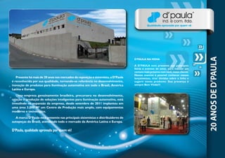 Presente há mais de 20 anos nos mercados de reposição e sistemista, a D’Paula
é reconhecida por sua qualidade, tornando-se referência no desenvolvimento,
inovação de produtos para iluminação automotiva em todo o Brasil, América
Latina e Europa.
Uma empresa genuinamente brasileira, precursora no desenvolvimento,
criação e produção de soluções inteligentes para iluminação automotiva, está
investindo na expansão da empresa, desde setembro de 2011 implantou em
uma área 3.000 M² um Centro de Produção mais amplo, com equipamentos
moderno e tecnológico.
A marca D’Paula está presente nas principais sistemistas e distribuidores de
autopeças do Brasil, atendendo todo o mercado da América Latina e Europa.
D’Paula, qualidade aprovada por quem vê!
D’PAULA NA MIDIA
A D’PAULA está presente nas principais
feiras e eventos do setor, para manter um
contato mais próximo com você, nosso cliente.
Nestes eventos é possível conhecer nossos
lançamentos, tirar dúvidas sobre a linha e
sugerir novos produtos. Sua presença é
sempre Bem Vinda!!!
 