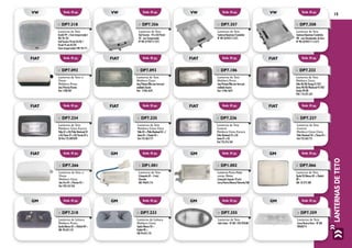 15
LANTERNASDETETO
Emb. 01 pç.
Emb. 01 pç.
Emb. 01 pç.
Emb. 01 pç.
Emb. 01 pç.
Emb. 01 pç.
Emb. 01 pç.
Emb. 01 pç.
Emb. 01 pç.
Emb. 01 pç.
Emb. 01 pç.
Emb. 01 pç.
Emb. 01 pç.
Emb. 01 pç.
Emb. 01 pç.
Emb. 01 pç.
fiat
fiat
fiat
GM
fiat
fiat
GM
GM
fiat
fiat
GM
GM
fiat
fiat
GM
GM
»» DP7.234
Lanterna de Teto
Moldura Cinza Escura
Palio 01 a 03/Palio Weekend 01
a 03/Siena 01 a 03/Strada 02 a
03 Fiat 735.289.829
»» DP7.092
Lanterna de Teto c/
Chave
Moldura Preta
Uno/Prêmio/Fiorino
Fiat: 7500.907
»» DP7.232
Lanterna de Teto
Moldura Cinza
Palio 96/00/Young 01/02/
Siena 98/00/Weekend 97/00/
Strada 99/00
FIAT: 716.221.631
»» DP7.106
Lanterna de Teto
Moldura Preta
Uno/Prêmio/Elba com forro pré
moldado Ducato
Fiat: 5.946.5670
»» DP7.093
Lanterna de Teto
Moldura Cinza
Uno/Prêmio/Elba com forro pré
moldado Ducato
Fiat - 5.946.5670
»» DP7.236
Lanterna de Teto
Central
Moldura Cinza Escura
Palio Weekend 01 a 03
Siena 01 a 03
Fiat 735.316.564
»» DP7.237
Lanterna de Teto
Central
Moldura Cinza Clara
Palio Weekend 04 >/Siena 04 >
Fiat 735.362.751
»» DP7.266
Lanterna de Teto c/
Chave
Moldura Cinza
Uno Fire 04 >/Fiorino 04 >
Fiat 100.163.546
»» DP7.235
Lanterna de Teto
Moldura Cinza Clara
Palio 04 >/Palio Weekend 04 >/
Siena 04 >/Strada 04 >
Fiat 735.362.771
»» DP1.002
Lanterna Porta Mala/
comp. Motor
(Lâmpada Torpedo 10 wts)
Corsa/Vectra/Monza/Chevette/GM
»» DP1.001
Lanterna de Teto
(Lâmpada 69 – 4 wts)
Chevette
GM: 94624.116
»» DP7.066
Lanterna de Teto
Opala 92/Monza 85 >/Kadett
89 >
GM: 52.272.500
»» DP7.359
Lanterna de Teto
Corsa/Vectra/Astra - Nº GM
90460774
»» DP7.355
Lanterna de Teto
Celta Todos - Nº GM 1.932.920.88
»» DP7.233
Lanterna de Leitura
Moldura Cinza
Opala/Monza 85 >
Kadett 89 >
GM 94.645.152
»» DP7.218
Lanterna de Leitura
Moldura Preta
Opala/Monza 85 >/Kadett 89 >
GM: 94.645.152
Emb. 01 pç. Emb. 01 pç. Emb. 01 pç. Emb. 01 pç.VW VW VW VW
»» DP7.356
Lanterna de Teto
Gol/Saveiro - 94 a 02/Parati
02 - com Temporizador
Nº VW 377947111375
»» DP7.357
Lanterna de Teto
Santana/Quantum/Caminhão
Nº VW 325947111375
»» DP7.358
Lanterna de Teto
Santana/Quantum/Caminhão
VW - com Direcionador de Foco -
Nº VW 325947111.4.375
»» DP7.318
Lanterna de Teto
Kombi 99 > (Sem temporizador)
VW: 94.105
Gol/Saveiro 94 até 05/02 /
Parati 95 até 05/02
(Sem temporizador) VW: 94.711
 