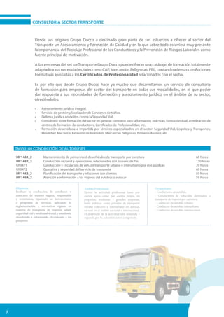 9
CONSULTORÍA SECTOR TRANSPORTE
Desde sus origines Grupo Ducco a destinado gran parte de sus esfuerzos a ofrecer al sector del
Transporte un Asesoramiento y Formación de Calidad y en la que sobre todo estuviera muy presente
la importancia del Reciclaje Profesional de los Conductores y la Prevención de Riesgos Laborales como
fuente principal de motivación.
A las empresas del sectorTransporte Grupo Ducco puede ofrecer una catálogo de formación totalmente
adaptadoasusnecesidades,talescomoCAP,MercanciasPeligrosas,PRL,contandoademásconAcciones
Formativas ajustadas a los Certificados de Profesionalidad relacionados con el sector.
Es por ello que desde Grupo Ducco hace ya mucho que desarrollamos un servicio de consultoría
de formación para empresas del sector del transporte en todas sus modalidades, en el que poder
dar respuesta a sus necesidades de formación y asesoramiento jurídico en el ámbito de su sector,
ofreciéndoles:
•	 Asesoramiento jurídico integral.
•	 Servicio de gestión y localizador de Sanciones de tráfico.
•	 Defensa jurídica en delitos contra la Seguridad Vial.
•	 Consultoría sobre formación del sector en general: contratos para la formación, prácticas, formación dual, acreditación de
centros de formación de conductores, Certificados de Profesionalidad, etc.
•	 Formación desarrollada e impartida por técnicos especializados en el sector: Seguridad Vial, Logística y Transportes,
Movilidad, Mecánica, Extinción de Incendios, Mercancías Peligrosas, Primeros Auxilios, etc.
TMVI0108 CONDUCCIÓN DE AUTOBUSES
MF1461_2 Mantenimiento de primer nivel de vehículos de transporte por carretera 		 60 horas
MF1462_2 Conducción racional y operaciones relacionadas con los serv. de Tte.		 130 horas
UF0471 Conducción y circulación de veh. de transporte urbano e interurbano por vias públicas	 70 horas
UF0472 Operativa y seguridad del servicio de transporte				 60 horas
MF1463_2 Planificación del transporte y relaciones con clientes				 50 horas
MF1464_2 Atención e información a los viajeros del autobús o autocar			 50 horas
Objetivos:
Realizar la conducción de autobuses o
autocares de manera segura, responsable
y económica, siguiendo las instrucciones
o programa de servicio, aplicando la
reglamentación y normativa vigente en
materia de transporte de viajeros, salud,
seguridad vial y medioambiental, y asimismo,
atendiendo e informando eficazmente a los
pasajeros.
Ámbito Profesional:
Ejercer la actividad profesional tanto por
cuenta ajena como por cuenta propia, en
pequeñas, medianas y grandes empresas,
tanto públicas como privadas de transporte
urbano colectivo e interurbano en autocar,
ya sean en el ámbito nacional o internacional.
El desarrollo de la actividad está sometida y
regulada por la Administración competente.
Ocupaciones:
- Conductores de autobús.
- Conductores de vehiculos destinados a
transporte de viajeros por carretera.
- Conductor de autobús urbano.
- Conductor de autobús interurbano.
- Conductor de autobús internacional.
 