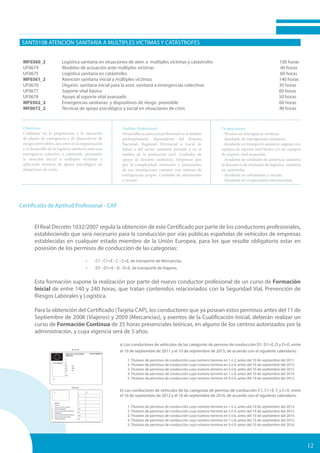 SANT0108 ATENCIÓN SANITARIA A MÚLTIPLES VÍCTIMAS Y CATÁSTROFES
MF0360_2 Logística sanitaria en situaciones de aten. a múltiples víctimas y catástrofes 100 horas
UF0674 Modelos de actuación ante múltiples víctimas 				 40 horas
UF0675 Logística sanitaria en catástrofes 						 60 horas
MF0361_2 Atención sanitaria inicial a múltiples víctimas 				 140 horas
UF0676 Organiz. sanitaria inicial para la asist. sanitaria a emergencias colectivas		 30 horas
UF0677 Soporte vital básico 							 60 horas
UF0678 Apoyo al soporte vital avanzado 						 50 horas
MF0362_2 Emergencias sanitarias y dispositivos de riesgo previsible	 	 60 horas
MF0072_2 Técnicas de apoyo psicológico y social en situaciones de crisis 		 40 horas
Objetivos:
Colaborar en la preparación y la ejecución
de planes de emergencia y de dispositivos de
riesgos previsibles, así como en la organización
y el desarrollo de la logística sanitaria ante una
emergencia colectiva o catástrofe, prestando
la atención inicial a múltiples víctimas y
aplicando técnicas de apoyo psicológico en
situaciones de crisis.
Ámbito Profesional:
Desarrolla su ejercicio profesional en el ámbito
prehospitalario, dependiente del Sistema
Nacional, Regional, Provincial o Local de
Salud o del sector sanitario privado y en el
ámbito de la protección civil. Unidades de
apoyo al desastre sanitarias. Empresas que
por la complejidad, extensión y aislamiento
de sus instalaciones cuenten con sistema de
emergencias propio. Unidades de salvamento
y rescate.
Ocupaciones:
- Técnico en emergencia sanitaria.
- Ayudante de emergencias sanitarias.
- Ayudante en transporte sanitario urgente con
equipos de soporte vital básico y/o de equipos
de soporte vital avanzado.
- Ayudante de unidades de asistencia sanitaria
al desastre o de unidades de logística sanitaria
en catástrofes.
- Ayudante en salvamento y rescate.
- Ayudante en cooperación internacional.
12
Certificado de Aptitud Profesional - CAP
El Real Decreto 1032/2007 regula la obtención de este Certificado por parte de los conductores profesionales,
estableciendo que será necesario para la conducción por vías públicas españolas de vehículos de empresas
establecidas en cualquier estado miembro de la Unión Europea, para los que resulte obligatorio estar en
posesión de los permisos de conducción de las categorías:
•	 C1 - C1+E - C - C+E, de transporte de Mercancías.
•	 D1 - D1+E - D - D+E, de transporte de Viajeros.
	
Esta formación supone la realización por parte del nuevo conductor profesional de un curso de Formación
Inicial de entre 140 y 240 horas, que tratan contenidos relacionados con la Seguridad Vial, Prevención de
Riesgos Laborales y Logística.
Para la obtención del Certificado (Tarjeta CAP), los conductores que ya posean estos permisos antes del 11 de
Septiembre de 2008 (Viajeros) y 2009 (Mercancias), y exentos de la Cualificación Inicial, deberán realizar un
curso de Formación Continua de 35 horas presenciales teóricas, en alguno de los centros autorizados por la
administración, y cuya vigencia será de 5 años.
a) Los conductores de vehículos de las categorías de permiso de conducción D1, D1+E, D y D+E, entre
el 10 de septiembre de 2011 y el 10 de septiembre de 2015, de acuerdo con el siguiente calendario:
1. Titulares de permisos de conducción cuyo número termine en 1 ó 2, antes del 10 de septiembre del 2011.
2. Titulares de permisos de conducción cuyo número termine en 3 ó 4, antes del 10 de septiembre del 2012.
3. Titulares de permisos de conducción cuyo número termine en 5 ó 6, antes del 10 de septiembre del 2013.
4. Titulares de permisos de conducción cuyo número termine en 7 u 8, antes del 10 de septiembre del 2014.
5. Titulares de permisos de conducción cuyo número termine en 9 ó 0, antes del 10 de septiembre del 2015.
b) Los conductores de vehículos de las categorías de permiso de conducción C1, C1+E, C y C+E, entre
el 10 de septiembre de 2012 y el 10 de septiembre de 2016, de acuerdo con el siguiente calendario:
1. Titulares de permisos de conducción cuyo número termine en 1 ó 2, antes del 10 de septiembre del 2012.
2. Titulares de permisos de conducción cuyo número termine en 3 ó 4, antes del 10 de septiembre del 2013.
3. Titulares de permisos de conducción cuyo número termine en 5 ó 6, antes del 10 de septiembre del 2014.
4. Titulares de permisos de conducción cuyo número termine en 7 u 8, antes del 10 de septiembre del 2015.
5. Titulares de permisos de conducción cuyo número termine en 9 ó 0, antes del 10 de septiembre del 2016.
 