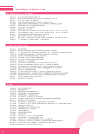 ACTIVIDADES FÍSICAS Y DEPORTIVAS
AFDA0109	 GUIA POR ITINERARIOS EN BICICLETA	
AFDA0110	 ACONDICIONAMIENTO FÍSICO EN GRUPO CON SOPORTE MUSICAL
AFDA0111	 FITNESS ACUÁTICO E HIDROCINESIA	
AFDA0209	 GUÍA POR ITINERARIOS ECUESTRES EN EL MEDIO NATURAL	
AFDA0210	 ACONDICIONAMIENTO FÍSICO EN SALA DE ENTRENAMIENTO POLIVALENTE	
AFDA0211	 ANIMACIÓN FÍSICO-DEPORTIVA Y RECREATIVA	
AFDA0310	 ACTIVIDADES DE NATACIÓN	
AFDA0311	 INSTRUCCIÓN EN YOGA	
AFDA0411	 ANIMACIÓN FÍSICO-DEPORTIVA Y RECREATIVA PARA PERSONAS CON DISCAPACIDAD	
AFDA0511	 OPERACIONES AUX. EN LA ORGANIZ. DE ACTIVIDADES Y FUNC. DE INST. DEPORTIVAS	
AFDA0611	 GUÍA POR ITINERARIOS DE BAJA Y MEDIA MONTAÑA	
AFDP0109	 SOCORRISMO EN INSTALACIONES ACUÁTICAS	
AFDP0111	 BALIZAMIENTO DE PISTAS, SEÑALIZACIÓN Y SOCORRISMO EN ESPACIOS ESQUIABLES	
AFDP0209 SOCORRISMO EN ESPACIOS ACUÁTICOS NATURALES		
ADMINISTRACIÓN Y GESTIÓN
ADGC10	ENCUESTADOR	
ADGD0108	 GESTIÓN CONTABLE Y GESTIÓN ADMINISTRATIVA PARA AUDITORÍA
AFDP0211	 COORD. DE SERV. DE SOCORRISMO EN INSTALACIONES Y ESPACIOS NATURALES ACUÁTICOS
ADGD0110	 ASISTENCIA EN LA GESTIÓN DE LOS PROCEDIMIENTOS TRIBUTARIOS
ADGD0208	 GESTIÓN INTEGRADA DE RECURSOS HUMANOS
ADGD0210	 CREACIÓN Y GESTIÓN DE MICROEMPRESAS
ADGD0308	 ACTIVIDADES DE GESTIÓN ADMINISTRATIVA
ADGG0108	 ASISTENCIA A LA DIRECCIÓN	
ADGG0208	 ACTIVIDADES ADMINISTRATIVAS EN LA RELACIÓN CON EL CLIENTE	
ADGG0308	 ASISTENCIA DOCUMENTAL Y DE GESTIÓN EN DESPACHOS Y OFICINAS	
ADGG0408	 OPERACIONES AUXILIARES DE SERVICIOS ADMINISTRATIVOS Y GENERALES	
ADGG0508	 OPERACIONES DE GRABACIÓN Y TRATAMIENTO DE DATOS Y DOCUMENTOS	
ADGN0108	 FINANCIACIÓN DE EMPRESAS
ADGN0110	 GESTIÓN COMERCIAL Y TÉCNICA DE SEGUROS Y REASEGUROS PRIVADOS	
ADGN0208	 COMERCIALIZACIÓN Y ADMINISTRACIÓN DE PRODUCTOS Y SERVICIOS FINANCIEROS	
ADGN0210	 MEDIACIÓN DE SEGUROS Y REASEGUROS PRIVADOS Y ACTIVIDADES AUXILIARES	
ADGS10	 TÉCNICO ADMINISTRATIVO DE SEGUROS	
ADGS20	 COMERCIAL DE SEGUROS
AGRARIA
AGAC0108	 CULTIVOS HERBÁCEOS	
AGAF0108	FRUTICULTURA	
AGAG0108	 PRODUCCIÓN AVÍCOLA INTENSIVA
AGAG0208	 PRODUCCIÓN CUNÍCULA INTENSIVA	
AGAH0108	 HORTICULTURA Y FLORICULTURA	
AGAJ0108	 ACTIVIDADES AUXILIARES EN FLORISTERÍA		
AGAJ0109	 GESTIÓN Y MANTENIMIENTO DE ÁRBOLES Y PALMERAS ORNAMENTALES
AGAJ0110	 ACTIVIDADES DE FLORISTERIA	
AGAJ0208	 ARTE FLORAL Y GESTIÓN DE LAS ACTIVIDADES DE FLORISTERÍA	
AGAJ0308	 GESTIÓN DE LA INSTALACIÓN Y MANTENIMIENTO DE CÉSPEDES EN CAMPOS DEPORTIVOS
AGAN0108	 GANADERÍA ECOLÓGICA	
AGAN0109	 CUIDADOS Y MANEJO DEL CABALLO	
AGAN0110	 DOMA BÁSICA DEL CABALLLO
AGAN0208	 CRÍA DE CABALLOS	
AGAN0210	 HERRADO DE EQUINOS	
AGAN0211	APICULTURA	
AGAN0311	 GESTIÓN DE LA PRODUCCIÓN GANADERA	
AGAN0411	 PRODUCCIÓN DE ANIMALES CINEGÉTICOS	
AGAN0511	 GESTIÓN DE LA PRODUCCIÓN DE ANIMALES CINEGÉTICOS		
AGAO0108	 ACTIVIDADES AUXILIARES EN VIVEROS, JARDINES Y CENTROS DE JARDINERÍA	
AGAO0208	 INSTALACIÓN Y MANTENIMIENTO DE JARDINES Y ZONAS VERDES		
AGAO0308M	 JARDINERÍA Y RESTAURACIÓN DEL PAISAJE
CERTIFICADOS DE PROFESIONALIDAD
15
 