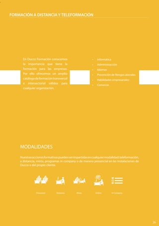 .
FORMACIÓN A DISTANCIA Y TELEFORMACIÓN
En Ducco Formación conocemos
la importancia que tiene la
formación para las empresas.
Por ello ofrecemos un amplio
catálogodeformacióntransversal
e intersectorial válidos para
cualquier organización.
•	 Informática
•	 Administracción
•	 Idiomas
•	 Prevención de Riesgos aborales
•	 Habilidades empresariales
•	 Comercio
MODALIDADES
Nuestrasaccionesformativaspuedenserimpartidasencualquiermodalidad:teleformación,
a distancia, mixta, programas in company o de manera presencial en las instalaciones de
Ducco o del propio cliente.
Presencial	 Distancia	 Mixta	 Online	 In Company	
26
 