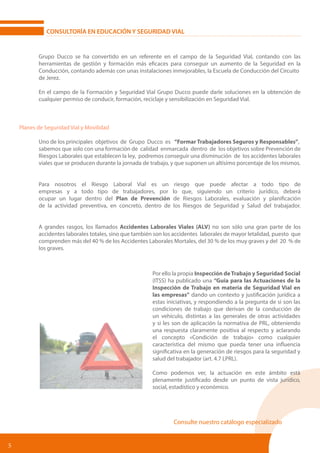 5
CONSULTORÍA EN EDUCACIÓN Y SEGURIDAD VIAL
	 Grupo Ducco se ha convertido en un referente en el campo de la Seguridad Vial, contando con las
	 herramientas de gestión y formación más eficaces para conseguir un aumento de la Seguridad en la
	 Conducción, contando además con unas instalaciones inmejorables, la Escuela de Conducción del Circuito
	 de Jerez.
	 En el campo de la Formación y Seguridad Vial Grupo Ducco puede darle soluciones en la obtención de
	 cualquier permiso de conducir, formación, reciclaje y sensibilización en Seguridad Vial.
Planes de Seguridad Vial y Movilidad
	 Uno de los principales objetivos de Grupo Ducco es “Formar Trabajadores Seguros y Responsables”, 	
	 sabemos que solo con una formación de calidad enmarcada dentro de los objetivos sobre Prevención de
	 Riesgos Laborales que establecen la ley, podremos conseguir una disminución de los accidentes laborales
	 viales que se producen durante la jornada de trabajo, y que suponen un altísimo porcentaje de los mismos.
	 Para nosotros el Riesgo Laboral Vial es un riesgo que puede afectar a todo tipo de
	 empresas y a todo tipo de trabajadores, por lo que, siguiendo un criterio jurídico, deberá
	 ocupar un lugar dentro del Plan de Prevención de Riesgos Laborales, evaluación y planificación
	 de la actividad preventiva, en concreto, dentro de los Riesgos de Seguridad y Salud del trabajador.
	 A grandes rasgos, los llamados Accidentes Laborales Viales (ALV) no son sólo una gran parte de los
	 accidentes laborales totales, sino que también son los accidentes laborales de mayor letalidad, puesto que
	 comprenden más del 40 % de los Accidentes Laborales Mortales, del 30 % de los muy graves y del 20 % de
	 los graves.
Consulte nuestro catálogo especializado
Por ello la propia Inspección deTrabajo y Seguridad Social
(ITSS) ha publicado una “Guia para las Actuaciones de la
Inspección de Trabajo en materia de Seguridad Vial en
las empresas” dando un contexto y justificación jurídica a
estas iniciativas, y respondiendo a la pregunta de si son las
condiciones de trabajo que derivan de la conducción de
un vehículo, distintas a las generales de otras actividades
y si les son de aplicación la normativa de PRL, obteniendo
una respuesta claramente positiva al respecto y aclarando
el concepto «Condición de trabajo» como cualquier
característica del mismo que pueda tener una influencia
significativa en la generación de riesgos para la seguridad y
salud del trabajador (art. 4.7 LPRL).
Como podemos ver, la actuación en este ámbito está
plenamente justificado desde un punto de vista jurídico,
social, estadístico y económico.
 