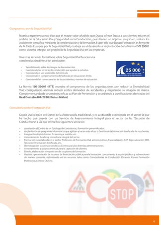 6
Compromiso con la Seguridad Vial
	 Nuestra experiencia nos dice que el mayor valor añadido que Ducco ofrece hacia a sus clientes está en el
	 ámbito de la Educación Vial y Seguridad en la Conducción, pues tienen un objetivo muy claro, reducir los
	 accidentes de tráfico mediante la concienciación y la formación. Es por ello que Ducco Formación es firmante
	 de la Carta Europea por la Seguridad Vial y trabaja en el desarrollo e implantación de la Norma ISO 39001
	 como sistema integral de gestión de la Seguridad Vial en las empresas.
Nuestras acciones formativas sobre Seguridad Vial buscan una
concienciación directa del conductor:
•	 Sensibilizando sobre los riesgos de la conducción.
•	 Conociendo las técnicas de conducción que ayuden a evitarlos.
•	 Conociendo el uso sostenible del vehículo.
•	 Conociendo el comportamiento del vehículo en situaciones límite.
•	 Conociendo las consecuencias de los accidentes y normas de actuación.
	 La Norma ISO 39001 (RTS) muestra el compromiso de las organizaciones por reducir la Siniestralidad
	 Vial, consiguiendo además reducir costes derivados de accidentes y mejorando su imagen de marca.
	 Complementando de una manera eficaz su Plan de Prevención y accediendo a bonificaciones derivadas del
	 Real Decreto 404/2010 (Bonus Malus)	
Consultoría sector Formación Vial
	 Grupo Ducco nace del sector de la Autoescuela tradicional, y es su dilatada experiencia en el sector la que
	 ha hecho que cuente con un Servicio de Asesoramiento Integral para el sector de las “Escuelas de
	 Conductores”, a las que ofrece los siguientes servicios:
•	 Aportación al Centro de un Catálogo de Consultoría y Formación personalizados.
•	 Implantación de programas informáticos que agilizan y hacen más eficaz la Gestión de la Formación Bonificada de sus clientes.
•	 Integración de plataformas E-Learning a medida, etc.
•	 Asesoramiento Jurídico y consultoría integral del sector.
•	 Formación especializada en el sector: Profesores de Formación Vial, administrativos, Especialización CAP, Especialización ADR,
Técnico en Formación Bonificada, etc.
•	 Homologación y autorización de sus Centros para las distintas administraciones.
•	 Asesoramiento y apoyo comercial para la captación de clientes.
•	 Diseño, elaboración e impartición de sus planes de formación.
•	 Gestión y presentación de recursos de financiación pública para la formación, concurriendo a ayudas públicas y subvenciones
de manera conjunta, optimizando así los recursos, tales como: Convocatorias de Conducción Eficiente, Cursos Formación
Profesional, Centros CAP, etc.
 