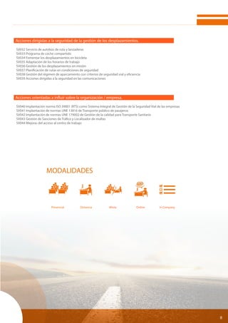 8
Acciones dirigidas a la seguridad de la gestión de los desplazamientos.
SV032 Servicio de autobús de ruta y lanzaderas
SV033 Programa de coche compartido
SV034 Fomentar los desplazamientos en bicicleta
SV035 Adaptación de los horarios de trabajo
SV036 Gestión de los desplazamientos en misión
SV037 Planificación de rutas en condiciones de seguridad
SV038 Gestión del régimen de aparcamiento con criterios de seguridad vial y eficiencia
SV039 Acciones dirigidas a la seguridad en las comunicaciones
Acciones orientadas a influir sobre la organización / empresa.
SV040 Implantación norma ISO 39001 (RTS) como Sistema Integral de Gestión de la Seguridad Vial de las empresas
SV041 Implantación de normas UNE 13816 de Transporte público de pasajeros
SV042 Implantación de normas UNE 179002 de Gestión de la calidad para Transporte Sanitario
SV043 Gestión de Sanciones de Tráfico y Localizador de multas
SV044 Mejoras del acceso al centro de trabajo
MODALIDADES
Presencial	 Distancia	 Mixta	 Online	 In Company	
 