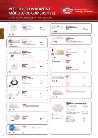 Tecnologia Automotiva
EXPORTADORA MUNDIAL DE
36
PRÉ-FILTRO DA BOMBA E
MÓDULO DE COMBUSTÍVEL
Fuel Pump-Module Filter / Prefiltro de la Bomba y Módulo de Combustible
PRÉ-FILTRO
Montadora
GENERAL MOTORS
Modelo Ano
· Blazer / Pick-up S10
“Filtro para uso interno do capô” 95 > 98
Sistema Rochester
1307
1308
1309
Montadora
GENERAL MOTORS
Modelo
· Blazer 4.3L V6
“Filtro com bocal de Aço Inox para uso do
lado externo do Módulo de Combustível”
Montadora
GENERAL MOTORS
Modelo
· Blazer 4.3L V6
“Filtro c/ bocal de latão
p/ uso no Tubo Pescador”
Montadora
FORD
Modelo
· Escort / Verona
Montadora
RENAULT
Modelo Ano
· R19 95 >
Montadora
VOLKSWAGEN
Modelo
· Gol / Logus / Parati / Pointer
Montadora
FIAT
Modelo Ano
· Todos com bomba Marwal 92 > 97
Álcool
Sistema Marwal
1310
Montadora
FORD
Modelo Ano
· Escort XR3 2.0 c/ Bomba Bosch
cód. 0 580 453 048 93 >
1311
Montadora
GENERAL MOTORS
Cód. Original: 90156970
Modelo Ano
· Monza 90 >
· Kadett 92 > 99
· Omega / Suprema 93 >
1312
Montadora
FORD
Modelo Ano
· Ka
· Fiesta Street / Sedan 96 > 02
Montadora
TOYOTA
Modelo Ano
· Corolla 99 > 02
1313
Montadora
FORD
Modelo Ano
· Courier 1.6 00 >
· Focus 1.8 / 2.0 01 >
· Escort / Escort SW 1.8 97 >
1314
Modelo
· Pré-filtro Secundário - Bomba Bosch à Gasolina
Uso: Lado Interno da Caneca Marwal
1315
Modelo
· Pré-filtro Secundário - Bomba Marwal
Uso: Lado Interno da Caneca Marwal
1316
Montadora
GENERAL MOTORS - Cód. Original: 93281594
Modelo Ano
· Blazer / S10 2.2 / 2.4 MPFI 99 > 02/07
· Blazer / S10 4.3 V6 MPFI 12/99 > 10/03
· Celta 1.0 / 1.4 MPFI 8V / 16V 99 >
· Corsa SW / Pick-up1.6 99 >
· Corsa / Sedan / Wagon / 1.0
MPFI 16V 04/99 > 10/02
· Corsa / Sedan / Wagon 1.0 MPFI /
1.6 MPFI / 1.6 MPFI 16V 01/99 > 12/99
Montadora
VOLKSWAGEN
Modelo Ano
· Gol 1.0 / 1.6 / 1.8 MI 97 >
· Parati 1.6 / 1.8 / 2.0 MI 97 >
· Saveiro 1.6 / 1.8 MI 97 >
1317
Cód. Bosch: F000TE9002
Cód. Delphi: 25185184
Montadora
RENAULT
Modelo Ano
· Clio II 00 >
1318
Modelo
· Pré-filtro Secundário - Bomba Bosch a Álcool
Uso: lado Interno da caneca Marwal
Flex1319
1306
Montadora
GENERAL MOTORS
Cód. Original: 25160047
Modelo Ano
· Blazer 2.2L IE 95 > 05/98
1305
Montadora
GENERAL MOTORS
Modelo Ano
· Corsa 1.0 / 1.3 / 1.4 / 1.6 EFI 96 >
· Pick-up S10 2.2L IE 95 > 05/98
Tela Dupla
 