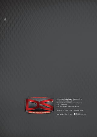 DS Indústria de Peças Automotivas
Av. José Abbas Casseb, 75
Distrito Industrial Ulisses Guimarães
CEP 15092-606
São José do Rio Preto/SP - Brasil
Tel + 55 17 3227 1446 / ID 956*1456
DSchiavettow w w . d s . i n d . b r
DS Indústria de Peças Automotivas
Av. José Abbas Casseb, 75
Distrito Industrial Ulisses Guimarães
CEP 15092-606
São José do Rio Preto/SP - Brasil
Tel + 55 17 3227 1446 / ID 956*1456
w w w . d s . i n d . b r
DS Indústria de Peças Automotivas
Av. José Abbas Casseb, 75
Distrito Industrial Ulisses Guimarães
CEP 15092-606
São José do Rio Preto/SP - Brasil
Tel + 55 17 3227 1446 / ID 956*1456
w w w . d s . i n d . b r
 