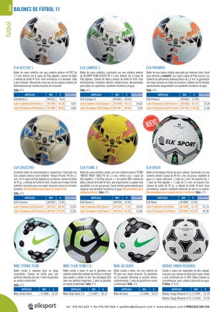 fútbol8
REF. €
301035 13,95
301535 66,26 13,25
301635 125,55 12,56
REF. €
301003 12,95
301503 61,51 12,30
301703 116,55 11,66
REF. €
301001 10,55
301600 50,11 10,02
301601 94,95 9,50
REF. €
301021 9,55
301506 45,36 9,07
301606 85,95 8,60
REF. €
111008 16,55
REF. €
111007 20,75
REF. €
111009 24,75
REF. €
111005 15,70
111010 15,70
REF. €
301034 14,95
301534 71,01 14,20
301634 134,55 13,46
REF. €
301089 15,95
301589 75,76 15,15
301689 143,55 14,36
ARTÍCULO
ELK Vector 5
Lote 5 balones ELK Vector 5
Lote 10 balones ELK Vector 5
ARTÍCULO
ELK Premiro
Lote 5 balones ELK Premiro
Lote 10 balones ELK Premiro
ARTÍCULO
Nike Strike Team
ARTÍCULO
Nike Club Team 2.0
ARTÍCULO
Nike AG Duro
ARTÍCULO
Adidas Tango Rosario nº 5
Adidas Tango Rosario nº 4
ARTÍCULO
ELK Cruceiro
Lote 5 balones ELK Cruceiro
Lote 10 balones ELK Cruceiro
ARTÍCULO
ELK Campus 5
Lote 5 balones ELK Campus 5
Lote 10 balones ELK Campus 5
ARTÍCULO
ELK Flame 5
Lote 5 balones ELK Flame 5
Lote 10 balones ELK Flame 5
ARTÍCULO
ELK River
Lote 5 balones ELK River
Lote 10 balones ELK River
BALONES DE FÚTBOL 11
ELK VECTOR 5
Balón de cuero sintético con una cubierta exterior de PVC de
1,5 mm. Interior con 4 capas de Poly algodón, cámara de látex
y válvula de butilo Hi Tech. Gran resistencia a la abrasión. Talla
y peso oﬁciales. Reconocido como uno de los mejores balones de
entrenamiento por muchas escuelas de iniciación.
Talla: nº 5.
ELK CAMPUS 5
Balón de cuero sintético, construido con una cubierta exterior
de HI-GRIPP SEMI GLOSSY PU 1,5 mm. Interior con 4 capas de
Poly algodón, cámara de látex y válvula de butilo Hi Tech. Para
entrenamiento. Excelente relación calidad-precio. Recomendado
para todas las superﬁcies, excelente resistencia al agua.
Talla: nº 5.
ELK PREMIRO
Balón de muy buena calidad apreciado por diversos clubs. Ideal
para entrenar y competir. Sus cuatro capas de Poly viscose y su
cubierta de poliuretano Duksung Korea de 1,5 mm. le garantizan
una larga duración en todos los terrenos. Cubierta de PU tratada
químicamente asegurándole una excelente resistencia al agua.
Talla: nº 5.
NIKE STRIKE TEAM
Balón cosido a máquina para un juego
consistente. Cámara de butilo para una
perfecta retención del aire. 2 años de garantía
en cosido y esfericidad.
Talla: nº 5.
NIKE CLUB TEAM 2.0
Balón cosido a mano, lo que le garantiza una
perfecta esfericidad además de reforzar su interior
para ayudar a retener el aire. Con tecnología GEO
para una perfecta trayectoria. 2 años de garantía
en cosido y esfericidad. Talla: nº 5.
NIKE AG DURO
Balón cosido a mano, con una cubierta de
PU para una mayor duración. Su geometría
de 32 paneles distribuye la presión interior
uniformemente. 2 años de garantía en cosido
y esfericidad. Talla: nº 5.
ADIDAS TANGO ROSARIO
Cosido a mano con materiales de alta calidad,
incorpora una cámara de látex para mayor rebote
y está certiﬁcado por la FIFA. Balón testado en
circunferencia, peso, rebote y absorción de agua.
2 Tallas: nº 4 y 5.
ELK FLAME 5
Balón de cuero sintético cosido, con una cubierta exterior TECNO
“MICRO FIBER˝ BASE PU de 1.5 mm. interior con 2 capas de
Poly algodón + 2 de Poly viscosa + 1 de caucho SBR, cámara de
látex y válvula de butilo Hi Tech, que proporcionan un golpeo muy
agradable, a la vez que preciso. Cuero tratado químicamente para
asegurar una excelente resistencia al agua. Recomendado para
césped artificial. Talla: nº 5.
ELK RIVER
Balón de tecnología híbrida de gran calidad. Construido con una
cubierta exterior rugosa de PU de 1 mm. de grosor, repelente al
agua y 3 capas interiores: 1 capa de 2 mm. de espuma Eva +
1 capa de Poly algodón + 1 capa de 2,5 mm. de espuma Eva,
cámara de butilo de 90 gr., y válvula de butilo Hi-tech. Gran
consistencia, control y excelente retención de aire en su interior.
Recomendado para césped natural y artificial. Talla: nº 5.
ELK CRUCEIRO
Excelente balón de entrenamiento y competición. Fabricado con
una cubierta exterior semi brillante “Textura Prisma” PU de 1,2
mm. con 4 capas de Poly algodón en su interior, cámara de látex
de 95 gr., y válvula de butilo Hi-tech. Cosido con el mejor hilo de
poliéster encerado para una mayor duración incluso en terrenos
húmedos. Recomendado para todas las superficies.
Talla: nº 5.
Cada unidad Cada unidad
Cada unidad
Cada unidad
Cada unidad Cada unidad
tel. 976 463 820 • fax 976 504 868 • pedidos@elksport.com • www.elksport.com • PRECIOS SIN IVA
 