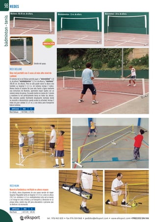 bádminton-tenis98
Detalle del apoyo.
RED KUIK
Nuestra fantástica red Kuik es ahora mayor.
En efecto, ahora disponemos de una nueva versión de mayor
longitud. Regulable tanto en longitud (3 ó 6 m.) como en altura
(76,2 cm. minitenis ó 1,5 m. minibádminton) esta red se monta
y se recoge en unos minutos y se transporta y almacena en su
propia bolsa, siendo muy útil para educadores o personas que
se dedican a la recreación.
REDES
REF. €
947006 179,95
REF. €
107120 89,95
ARTÍCULO
Red Deluxe
ARTÍCULO
Red Kuik
RED DELUXE
Una red portátil con 3 usos al más alto nivel de
calidad.
El sistema de la red Deluxe permite jugar a “minivoleibol” (1,8
m. de altura) “minibádminton” (1,5 m. de altura) y “minitenis”
(86,40 cm. de altura). Pero no sólo puede variar la altura sino
también su longitud 3 ó 6 m. (el sistema incluye 2 redes).
Hemos hecho el sistema De Luxe más fuerte y ligero mediante
una estructura de Aluminio, aportando mayor rigidez con un
número menor de piezas. Se puede montar en menos de 1 minuto
y mantiene la red perfectamente tensa en todas las alturas.
Dos alumnos pueden fácilmente desplazarla montada donde
se necesite o desmontarla cuando acabe la actividad. Incluye 2
redes de gran calidad (3 y 6 m.) y una bolsa para transportar
todo el sistema.
Minivoleibol: 1,8 m. de altura.Minibádminton: 1,5 m. de altura.Minitenis: 86,40 cm. de altura.
INNOVACIÓN
tel. 976 463 820 • fax 976 504 868 • pedidos@elksport.com • www.elksport.com • PRECIOS SIN IVA
 