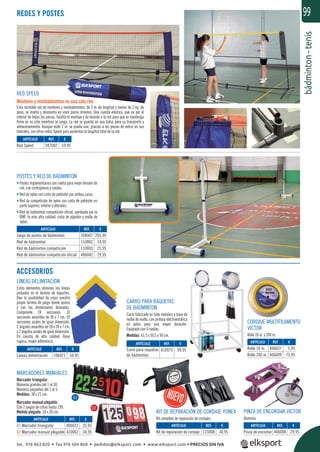 bádminton-tenis
99
POSTES Y RED DE BÁDMINTON
• Postes reglamentarios con ruleta para mejor tensión de
red, con contrapesos y ruedas.
• Red de nylon con cinta de poliéster por ambas caras.
• Red de competición de nylon con cinta de poliéster en
parte superior, inferior y laterales.
• Red de bádminton competición oﬁcial, aprobada por la
BWF, la más alta calidad, cinta de algodón y malla de
nylon.
ACCESORIOS
LÍNEAS DELIMITACIÓN
Estos elementos eliminan las líneas
pintadas en el terreno de deportes.
Dan la posibilidad de crear vuestro
propio terreno de juego donde quiera
y con las dimensiones deseadas.
Comprende 24 secciones: 10
secciones amarillas de 36 x 7 cm. 10
secciones azules de igual dimensión,
2 ángulos amarillos de 28 x 28 x 7 cm.
y 2 ángulos azules de igual dimensión.
En caucho de alta calidad. Base
rugosa, mayor adherencia.
PINZA DE ENCORDAR VICTOR
Aluminio.
CORDAJE MULTIFILAMENTO
VICTOR
Rollo 10 m. y 200 m.
RED SPEED
Minitenis y minibádminton en una sola red.
Esta increíble red de minitenis y minibádminton, de 3 m. de longitud y menos de 2 kg. de
peso, se monta y desmonta en unos pocos minutos. Una cuerda elástica, que va por el
interior de todas las piezas, facilita el montaje y da tensión a la red para que se mantenga
ﬁrme en su sitio mientras se juega. La red se guarda en una bolsa para su transporte y
almacenamiento. Aunque mide 3 m. se puede unir, gracias a las piezas de velcro en sus
laterales, con otras redes Speed para aumentar la longitud total de la red.
MARCADORES MANUALES
Marcador triangular.
Números grandes del 1 al 30.
Números pequeños del 1 al 5.
Medidas: 38 x 21 cm.
Marcador manual plegable.
Con 2 juegos de cifras hasta 199.
Medida plegado: 50 x 30 cm.
CARRO PARA RAQUETAS
DE BÁDMINTON
Carro fabricado en tubo metálico y base de
rejilla de malla, con pintura electroestática
en polvo para una mayor duración.
Equipado con 4 ruedas.
Medidas: 61,5 x 50,5 x 90 cm.
REDES Y POSTES
REF. €
947002 59,95
REF. €
406031 25,95
410062 34,95
REF. €
406008 29,95
REF. €
115008 34,95
REF. €
106021 34,95
REF. €
410073 99,95
REF. €
204007 265,95
110002 16,95
110003 25,95
406042 29,95
REF. €
406037 5,95
406009 75,95
ARTÍCULO
Red Speed
ARTÍCULO
01 Marcador triangular
02 Marcador manual plegable
ARTÍCULO
Pinza de encordar
ARTÍCULO
Kit de reparación de cordaje
ARTÍCULO
Líneas delimitación
ARTÍCULO
Carro para raquetas
de bádminton
ARTÍCULO
Juego de postes de bádminton
Red de bádminton
Red de bádminton competición
Red de bádminton competición oficial
ARTÍCULO
Rollo 10 m.
Rollo 200 m.
s
.
o
a
.
0
0
,
.
.
e
€
KIT DE REPARACIÓN DE CORDAJE YONEX
Kit completo de reparación de cordajes.
01
02
tel. 976 463 820 • fax 976 504 868 • pedidos@elksport.com • www.elksport.com • PRECIOS SIN IVA
 