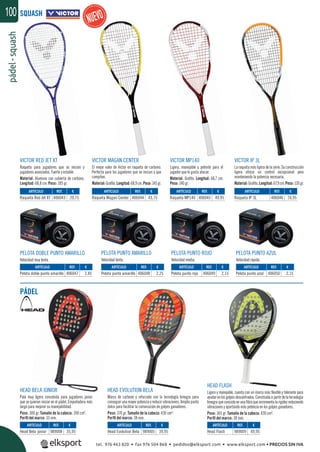 pádel-squash100 SQUASH
PÁDEL
VICTOR MAGAN CENTER
El mejor valor de Victor en raqueta de carbono.
Perfecta para los jugadores que se inician y que
compiten.
Material:Graﬁto.Longitud:68,9cm.Peso:145gr.
HEAD EVOLUTION BELA
Marco de carbono y reforzado con la tecnología Innegra para
conseguir una mayor potencia y reducir vibraciones. Amplio punto
dulce para facilitar la consecución de golpes ganadores.
Peso: 370 gr. Tamaño de la cabeza: 430 cm².
Perﬁl del marco: 38 mm.
VICTOR RED JET XT
Raqueta para jugadores que se inician y
jugadores avanzados. Fuerte y estable.
Material: Aluminio con cubierta de carbono.
Longitud: 68,8 cm. Peso: 185 gr.
HEAD BELA JÚNIOR
Pala muy ligera concebida para jugadores júnior
que se quieran iniciar en el pádel. Empuñadora más
larga para mejorar su manejabilidad.
Peso: 300 gr. Tamaño de la cabeza: 390 cm².
Perﬁl del marco: 33 mm.
VICTOR MP140
Ligera, manejable y potente para el
jugador que le gusta atacar.
Material: Graﬁto. Longitud: 68,7 cm.
Peso: 140 gr.
HEAD FLASH
Ligera y manejable, cuenta con un marco más ﬂexible y tolerante para
ayudarenlosgolpesdescentrados.Construidaapartirdelatecnología
Innegra que consiste en una ﬁbra que incrementa la rigidez reduciendo
vibraciones y aportando más potencia en los golpes ganadores.
Peso: 365 gr. Tamaño de la cabeza: 430 cm².
Perﬁl del marco: 38 mm.
REF. €
406043 20,75
REF. €
406047 2,45
REF. €
989008 35,95
REF. €
406044 43,75
REF. €
406048 2,25
REF. €
989005 39,95
REF. €
406045 49,95
REF. €
406049 2,15
REF. €
406046 74,95
REF. €
406050 2,15
REF. €
989009 49,95
ARTÍCULO
Raqueta Red Jet XT
ARTÍCULO
Pelota doble punto amarillo
ARTÍCULO
Head Bela júnior
ARTÍCULO
Raqueta Magan Center
ARTÍCULO
Pelota punto amarillo
ARTÍCULO
Head Evolution Bela
ARTÍCULO
Raqueta MP140
ARTÍCULO
Pelota punto rojo
ARTÍCULO
Raqueta IP 3L
ARTÍCULO
Pelota punto azul
ARTÍCULO
Head Flash
VICTOR IP 3L
La raqueta más ligera de la serie. Su construcción
ligera ofrece un control excepcional pero
manteniendo la potencia necesaria.
Material:Graﬁto.Longitud:67,9cm.Peso:120gr.
PELOTA PUNTO AZUL
Velocidad rápida.
PELOTA DOBLE PUNTO AMARILLO
Velocidad muy lenta.
PELOTA PUNTO AMARILLO
Velocidad lenta.
PELOTA PUNTO ROJO
Velocidad media.
tel. 976 463 820 • fax 976 504 868 • pedidos@elksport.com • www.elksport.com • PRECIOS SIN IVA
 