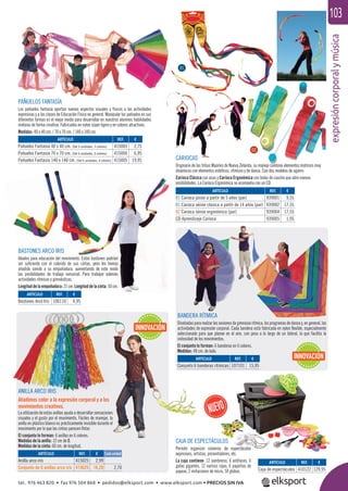 expresióncorporalymúsica
103
REF. €
939001 9,55
939002 17,55
939004 17,55
939005 1,95
ARTÍCULO
Pañuelos Fantasía 40 x 40 cm. (Set 3 unidades, 3 colores)
Pañuelos Fantasía 70 x 70 cm. (Set 6 unidades, 6 colores)
Pañuelos Fantasía 140 x 140 cm. (Set 6 unidades, 6 colores)
ARTÍCULO
01 Carioca júnior a partir de 5 años (par)
01 Carioca sénior clásica a partir de 14 años (par)
02 Carioca sénior ergonómica (par)
CD Aprendizaje Carioca
ARTÍCULO
Bastones Arco Iris
ARTÍCULO
Conjunto 6 banderas rítmicas
ARTÍCULO
Caja de espectáculos
ARTÍCULO
Anilla arco iris
Conjunto de 6 anillas arco iris
BASTONES ARCO IRIS
Ideales para educación del movimiento. Estos bastones podrían
ser suﬁciente con el colorido de sus cintas, pero les hemos
añadido sonido a su empuñadura, aumentando de este modo
las posibilidades de trabajo sensorial. Para trabajar además
actividades rítmicas y gimnásticas.
Longitud de la empuñadura: 21 cm. Longitud de la cinta: 50 cm.
BANDERA RÍTMICA
Diseñadas para realzar las sesiones de gimnasia rítmica, los programas de danza y, en general, las
actividades de expresión corporal. Cada bandera está fabricada en nylon ﬂexible, especialmente
seleccionado para que planee en el aire, con peso a lo largo de un lateral, lo que facilita la
vistosidad de los movimientos.
El conjunto lo forman: 6 banderas en 6 colores.
Medidas: 48 cm. de lado.
CAJA DE ESPECTÁCULOS
Permite organizar números de espectáculos
expresivos, artistas, presentadores, etc.
La caja contiene: 12 sombreros, 6 antifaces, 6
gafas gigantes, 12 narices rojas, 6 pajaritas de
payaso, 2 imitaciones de micro, 50 globos.
ANILLA ARCO IRIS
Añadimos color a la expresión corporal y a los
movimientos creativos.
La utilización de estas anillas ayuda a desarrollar sensaciones
visuales y el gusto por el movimiento. Fáciles de manejar, la
anilla en plástico blanco es prácticamente invisible durante el
movimiento por lo que las cintas parecen ﬂotar.
El conjunto lo forman: 6 anillas en 6 colores.
Medidas de la anilla: 12 cm de Ø.
Medidas de la cinta: 60 cm. de longitud.
INNOVACIÓN
INNOVACIÓN
PAÑUELOS FANTASÍA
Los pañuelos fantasía aportan nuevos aspectos visuales y físicos a las actividades
expresivas y a las clases de Educación Física en general. Manipular los pañuelos en sus
diferentes formas es el mejor medio para desarrollar en nuestros alumnos habilidades
motoras de forma creativa. Fabricados en nylon súper ligero y en colores atractivos.
Medidas: 40 x 40 cm. / 70 x 70 cm. / 140 x 140 cm.
REF. €
415003 2,75
415004 6,95
415005 19,95
REF. €
106110 4,95
REF. €
107101 15,95
REF. €
410122 129,95
REF. €
415025 2,99
415625 16,20 2,70
CARIOCAS
Originario de las tribus Maoríes de Nueva Zelanda, su manejo combina elementos motrices muy
dinámicos con elementos estéticos, rítmicos y de danza. Con dos modelos de agarre:
Carioca Clásica con asas y Carioca Ergonómica con bolas de caucho que abre nuevas
posibilidades. La Carioca Ergonómica se acompaña con un CD.
01
02
Cada unidad
ULOS
s de espectáculos
adores etc
tel. 976 463 820 • fax 976 504 868 • pedidos@elksport.com • www.elksport.com • PRECIOS SIN IVA
 