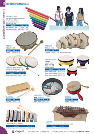 expresióncorporalymúsica104 INSTRUMENTOS MUSICALES
TUBOS MUSICALES
Tubos diatónicos contraltos standard 8 tubos:
Do, Re, Mi, Fa, Sol, La, Si, Do.
Tubos diatónicos bajos 7 tubos:
Do, Re, Mi, Fa, Sol, La, Si.
PANDERETA
Medidas: 18 cm. de Ø.
PANDERO
Medidas: 15 cm. de Ø.
XILÓFONO
Xilófono con 3 láminas intercambiables para diferentes escalas.
CAJA CHINA
CARILLÓN NOTAS SEPARADAS
Otros tamaños consultar.
TAMBOR DE OLAS
Medida: 25,5 cm. de Ø.
TAMBOR DE SUELO
3 Tamaños:
Grande: 30 cm. de Ø.
Mediano: 20 cm. de Ø.
Pequeño: 15 cm. de Ø.
Se incluyen baquetas.
TAMBORÍN
TAMBOR DE MANO INFANTIL
Tambor de mano infantil de colores de 20 cm.
Cuerpo de madera, baqueta de plástico y espuma.
ARTÍCULO
Carrillón notas separadas, 8 notas diatónico
ARTÍCULO
Caja china
ARTÍCULO
Pandero
ARTÍCULO
Pandereta
ARTÍCULO
Tambor de mano infantil
ARTÍCULO
Tambor de suelo grande
Tambor de suelo mediano
Tambor de suelo pequeño
ARTÍCULO
Tubos contraltos 8 tubos
Tubos diatónicos bajos 7 tubos
ARTÍCULO
Tambor de olas
ARTÍCULO
Tamborín
ARTÍCULO
Xilófono c2-a3 con baquetas
REF. €
105197 13,95
REF. €
105237 3,95
REF. €
105194 12,25
REF. €
105190 5,55
REF. €
105323 6,45
REF. €
105325 22,95
105326 16,75
105327 12,95
REF. €
105187 14,95
105322 25,95
REF. €
105236 15,75
REF. €
105324 3,75
REF. €
105196 185,95
tel. 976 463 820 • fax 976 504 868 • pedidos@elksport.com • www.elksport.com • PRECIOS SIN IVA
 