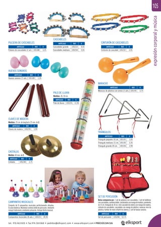 expresióncorporalymúsica
105
HUEVOS SONOROS
TRIÁNGULOS
MARACAS
PULSERA DE CASCABELES
CAMPANITAS MUSICALES
Conjunto de 8 campanitas musicales perfectamente aﬁnadas.
Escaladiatónica.Novedososistemadobledepercusión,mediante
mango tradicional y mediante pulsación. Incluye librito musical.
CASCABELES
PALO DE LLUVIA
Medidas: 30, 50 cm.
CRÓTALOS
Medida: 60 mm. de Ø.
SET DE PERCUSIÓN
Bolsa compuesta por: 1 set de pulseras con cascabeles, 1 set de tobilleras
concascabeles,sambinodoble,castañuelasconmangodemadera,pandereta
de15cm.triángulode10cm.minicascabeldecoloresconmangodemadera,
cinturón de cascabeles, cascabeles con mango de plástico, maracas mini de
plástico, tambor de mano infantil de colores y 1 set de huevos sonoros.
CLAVES DE MADERA
Medidas: 25 cm. de longitud x 25 mm. de Ø.
CINTURÓN DE CASCABELES
ARTÍCULO
Campanitas musicales (8 uds.)
ARTÍCULO
Pulsera de cascabeles (2 ud.)
ARTÍCULO
Huevos sonoros (2 uds.)
ARTÍCULO
Claves de madera
ARTÍCULO
Crótalos
ARTÍCULO
Palo de lluvia
ARTÍCULO
Maracas de plástico con arena (2 uds.)
ARTÍCULO
Cinturón de cascabel
ARTÍCULO
Cascabeles grande
Cascabeles mediano
ARTÍCULO
Triángulo pequeño 10 cm.
Triángulo mediano 15 cm.
Triángulo grande 20 cm.
ARTÍCULO
Set de percusión
REF. €
105231 39,95
REF. €
105188 3,25
REF. €
105189 1,35
REF. €
105239 3,99
REF. €
105238 3,75
REF. €
105235 12,95
REF. €
105195 3,75
REF. €
105232 3,95
REF. €
105233 4,55
105234 3,55
REF. €
105191 1,65
105192 2,35
105193 2,99
REF. €
105240 53,75
tel. 976 463 820 • fax 976 504 868 • pedidos@elksport.com • www.elksport.com • PRECIOS SIN IVA
 