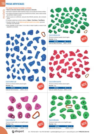 escalada106
REF. €
504012 255,95
REF. €
504011 229,95
REF. €
504013 225,95
REF. €
504015 149,95
REF. €
504014 71,95
ARTÍCULO
Colección Club (50 presas)
ARTÍCULO
Colección Block (40 presas)
ARTÍCULO
Colección Salathe (40 presas)
ARTÍCULO
Colección Kids (20 presas)
ARTÍCULO
Colección Toe (10 presas)
PRESAS ARTIFICIALES
COLECCIÓN BLOCK
40 presas con diversos tamaños y tipos de agarre.
Peso lote: 13,5 kg.
COLECCIÓN TOE
10 presas en tamaño medio y con un magníﬁco agarre.
Peso lote: 2,2 kg.
COLECCIÓN KIDS
20 presas en tamaño medio y con un magníﬁco agarre.
Peso lote: 2,9 kg.
COLECCIÓN CLUB
50 presas con diversos tamaños y tipos de agarre.
Peso lote: 13 kg.
COLECCIÓN SALATHE
30 presas con diversos tamaños y tipos de agarre.
Peso lote: 12 kg.
Para equipar travesías horizontales o verticales.
• Todas las colecciones incluyen tornillos y tacos para su colocación.
• Fabricadasenmaterialdecalidadresistentesalfuegoyconunaproduccióndehumosnoletales.
• En su diseño se han tenido en cuenta el uso y el destino de las mismas, siendo su textura variada
para satisfacer a todos los usuarios.
• Todas las presas son multifunción, cada presa tiene diferentes posiciones, sólo es necesario
girarlas.
• El montaje se puede hacer en interior y exterior, en Madera - Pared Hueca - Pared Maciza.
• Consultar el montaje, así como indicar en qué tipo de pared se va a colocar, para enviar
los tornillos y tacos adecuados.
• Presas disponibles en varios colores. Si no se indica al realizar el pedido, se enviará el color
disponible en ese momento.
tel. 976 463 820 • fax 976 504 868 • pedidos@elksport.com • www.elksport.com • PRECIOS SIN IVA
 