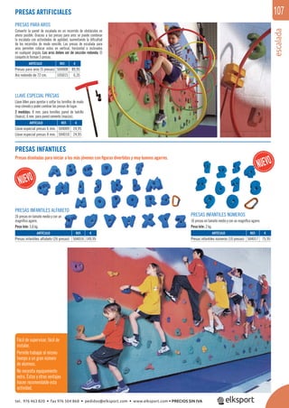 escalada
107
REF. €
504016 149,95
REF. €
504008 89,95
105015 6,35
REF. €
504009 24,95
504010 24,95
REF. €
504017 75,95
ARTÍCULO
Presas infantiles alfabeto (26 presas)
ARTÍCULO
Presas para aros (5 presas)
Aro redondo de 72 cm.
ARTÍCULO
Llave especial presas 6 mm.
Llave especial presas 8 mm.
ARTÍCULO
Presas infantiles números (10 presas)
PRESAS ARTIFICIALES
PRESAS PARA AROS
Convertir la pared de escalada en un recorrido de obstáculos es
ahora posible. Gracias a las presas para aros se puede combinar
la escalada con actividades de agilidad, aumentando la diﬁcultad
de los recorridos de modo sencillo. Las presas de escalada para
aros permiten colocar estos en vertical, horizontal o inclinados
en cualquier ángulo. Los aros deben ser de sección redonda. El
conjunto lo forman 5 presas.
LLAVE ESPECIAL PRESAS
Llave Allen para apretar o soltar los tornillos de modo
muy cómodo y poder cambiar las presas de lugar.
2 medidas: 8 mm. para tornillos pared de ladrillo
(hueca), 6 mm. para pared cemento (maciza).
PRESAS INFANTILES
Presas diseñadas para iniciar a los más jóvenes con ﬁguras divertidas y muy buenos agarres.
PRESAS INFANTILES ALFABETO
26 presas en tamaño medio y con un
magníﬁco agarre.
Peso lote: 5,8 kg.
PRESAS INFANTILES NÚMEROS
10 presas en tamaño medio y con un magníﬁco agarre.
Peso lote: 2 kg.
Fácil de supervisar, fácil de
instalar.
Permite trabajar al mismo
tiempo a un gran número
de alumnos.
No necesita equipamiento
extra. Éstas y otras ventajas
hacen recomendable esta
actividad.
tel. 976 463 820 • fax 976 504 868 • pedidos@elksport.com • www.elksport.com • PRECIOS SIN IVA
 