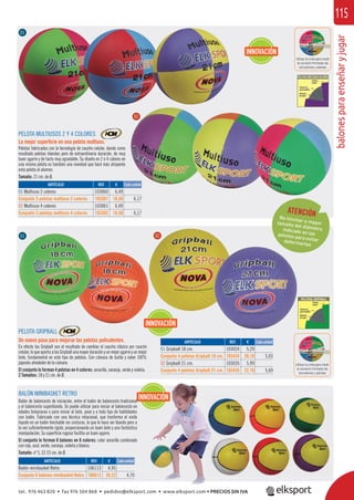 balonesparaenseñaryjugar
115
REF. €
103060 6,49
103301 18,50 6,17
103061 6,49
103302 18,50 6,17
REF. €
106113 4,95
106613 28,22 4,70
REF. €
103024 5,29
103424 20,10 5,03
103035 5,99
103435 22,76 5,69
ARTÍCULO
01 Multiuso 2 colores
Conjunto 3 pelotas multiuso 2 colores
02 Multiuso 4 colores
Conjunto 3 pelotas multiuso 4 colores
ARTÍCULO
Balón minibasket Retro
Conjunto 6 balones minibasket Retro
ARTÍCULO
01 Gripball 18 cm.
Conjunto 4 pelotas Gripball 18 cm.
02 Gripball 21 cm.
Conjunto 4 pelotas Gripball 21 cm.
PELOTA MULTIUSOS 2 Y 4 COLORES
La mejor superﬁcie en una pelota multiuso.
Pelotas fabricadas con la tecnología de caucho celular, dando como
resultado pelotas blandas pero de extraordinaria duración, de muy
buen agarre y de tacto muy agradable. Su diseño en 2 ó 4 colores en
una misma pelota es también una novedad que hará más atrayente
esta pelota al alumno.
Tamaño: 21 cm. de Ø.
PELOTA GRIPBALL
Un nuevo paso para mejorar las pelotas polivalentes.
En efecto las Gripball son el resultado de cambiar el caucho clásico por caucho
celular,lo que aportaa las Gripballuna mayor duración y unmejor agarrey unmejor
bote, fundamental en este tipo de pelotas. Con cámara de butilo y nylon 100%
japonés alrededor de la cámara.
El conjunto lo forman 4 pelotas en 4 colores: amarillo, naranja, verde y violeta.
2 Tamaños: 18 y 21 cm. de Ø.
Utilizar la cinta para medir
el correcto hinchado de
los balones y pelotas
BALÓN MINIBASKET RETRO
Balón de baloncesto de iniciación, entre el balón de baloncesto tradicional
y el baloncesto superblando. Se puede utilizar para iniciar al baloncesto en
edades tempranas o para iniciar al bote, pase y a todo tipo de habilidades
con balón. Fabricado con una técnica rotacional, que trasforma el vinilo
líquido en un balón hinchable sin costuras, lo que le hace ser blando pero a
la vez suﬁcientemente rígido, proporcionando un buen bote y una fantástica
manipulación. Su superﬁcie rugosa facilita un buen agarre.
El conjunto lo forman 6 balones en 6 colores: color amarillo combinado
con rojo, azul, verde, naranja, violeta y blanco.
Tamaño: nº 5, 22-23 cm. de Ø.
Cada unidad
Cada unidad
Cada unidad
01
01
02
02
ATENCIÓNNo hinchar a mayortamaño del diámetroindicado en laspelotas para evitardeformarlas
INNOVACIÓN
INNOVACIÓN
INNOVACIÓN
Utilizar la cinta para medir
el correcto hinchado de
los balones y pelotas
tel. 976 463 820 • fax 976 504 868 • pedidos@elksport.com • www.elksport.com • PRECIOS SIN IVA
 