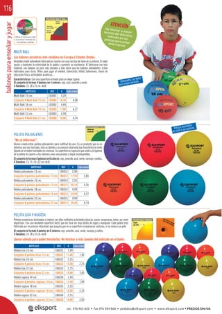 balonesparaenseñaryjugar116
REF. €
103001 4,29
103004 16,30 4,08
103002 4,49
103005 17,06 4,27
103003 4,99
103006 18,96 4,74
REF. €
106012 2,99
106612 17,10 2,85
106013 3,55
106513 20,10 3,35
106014 4,49
106614 25,59 4,27
106015 4,99
106615 28,44 4,74
REF. €
106031 1,99
106631 11,40 1,90
106032 2,35
106632 13,50 2,25
106033 2,75
106633 15,90 2,65
106034 1,99
106634 11,40 1,90
106035 2,35
106635 13,50 2,25
106036 2,75
106636 15,90 2,65
ARTÍCULO
Multi Ball 15 cm.
Conjunto 4 Multi Ball 15 cm.
Multi Ball 18 cm.
Conjunto 4 Multi Ball 18 cm.
Multi Ball 21 cm.
Conjunto 4 Multi Ball 21 cm.
ARTÍCULO
Pelota polivalente 13 cm.
Conjunto 6 pelotas polivalentes 13 cm.
Pelota polivalente 15 cm.
Conjunto 6 pelotas polivalentes 15 cm.
Pelota polivalente 18 cm.
Conjunto 6 pelotas polivalentes 18 cm.
Pelota polivalente 22 cm.
Conjunto 6 pelotas polivalentes 22 cm.
ARTÍCULO
Pelota lisa 14 cm.
Conjunto 6 pelotas lisas 14 cm.
Pelota lisa 18 cm.
Conjunto 6 pelotas lisas 18 cm.
Pelota lisa 22 cm.
Conjunto 6 pelotas lisas 22 cm.
Pelota rugosa 14 cm.
Conjunto 6 pelotas rugosas 14 cm.
Pelota rugosa 18 cm.
Conjunto 6 pelotas rugosas 18 cm.
Pelota rugosa 22 cm.
Conjunto 6 pelotas rugosas 22 cm.
PELOTA POLIVALENTE
“No se deforman”.
Hemos creado estas pelotas polivalentes para multitud de usos. Es un producto que no se
deforma una vez hinchado, esto es debido a un proceso rotacional que transforma el vinilo
líquido en un balón hinchable sin costuras. Su superﬁcie es rugosa lo que unido a la ligereza
de la pelota les aporta a los alumnos unas sensaciones y toque incomparables.
El conjunto lo forman 6 pelotas en 6 colores: rojo, amarillo, azul, verde, naranja y violeta.
4 Tamaños: 13, 15, 18 y 22 cm. de Ø.
PELOTA LISA Y RUGOSA
Pelotas económicas destinadas a realizar con ellas múltiples actividades básicas: pasar, recepcionar, botar, así como
deportivas. Con una excelente superﬁcie táctil, que les hace ser muy fáciles de coger y manipular. Cada pelota está
fabricada por un proceso rotacional, que asegura que en su superﬁcie no aparezcan costuras, ni se rompa o se pele.
El conjunto lo forman 6 pelotas en 6 colores: rojo, amarillo, azul, verde, naranja y violeta.
3 Tamaños: 14, 18 y 22 cm. de Ø.
Llevan válvula para poder hincharlas. No hinchar a más tamaño del indicado en el balón.
MULTI BALL
Los balones escolares más vendidos en Europa y Estados Unidos.
Verdadero balón polivalente fabricado en caucho con una carcasa de nylon en su interior. El nylon
ayuda a mantener la esfericidad de la pelota y aumenta su resistencia. Al fabricarse con más
material, son balones un poco más pesados y más duros que los balones polivalentes. Están
fabricados para durar. Útiles para jugar al voleibol, baloncesto, fútbol, balonmano, clases de
educación física, actividades acuáticas…
Características: Con una superﬁcie estriada para un mejor agarre.
El conjunto lo forman 4 balones en 4 colores: rojo, azul, amarillo y verde.
3 Tamaños: 15, 18 y 21 cm. de Ø.
Reforzados con Nylon
para mayor duración
Pelotas hinchables
en vinilo y sin costuras
Cada unidad
Cada unidad
Cada unidad
ATENCIÓNNo hinchar a mayortamaño del diámetroindicado en laspelotas para evitardeformarlas
Utilizar la cinta para medir
el correcto hinchado de
los balones y pelotas
tel. 976 463 820 • fax 976 504 868 • pedidos@elksport.com • www.elksport.com • PRECIOS SIN IVA
 