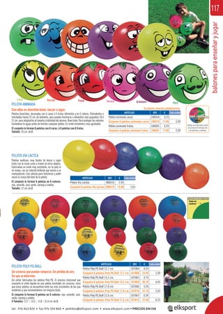 balonesparaenseñaryjugar
117
PELOTA ANIMADA
Con ellas es divertido botar, lanzar o jugar.
Pelotas divertidas, decoradas con 6 caras ó 6 frutas diferentes y en 6 colores. Polivalentes e
hinchables hasta 25 cm. de diámetro, pero pueden hincharse a diámetros más pequeños 18 ó
21 cm. para adaptarlos al tamaño y habilidad del alumno. Buen bote. Para proteger las válvulas
humedecer la aguja antes de hinchar cualquier pelota. En vinilo resistente y muy agradable.
El conjunto lo forman 6 pelotas con 6 caras, ó 6 pelotas con 6 frutas.
Tamaño: 25 cm. de Ø.
PELOTA VÍA LÁCTEA
Pelotas multiuso, muy fáciles de lanzar y coger
tanto con la mano como a través de otros objetos.
Fabricadas en vinilo muy resistente, no se pela ni
se rompe, con un colorido brillante que anima a su
manipulación. Con válvula para hincharse y poder
variar la viveza del bote de la pelota.
El conjunto lo forman 6 pelotas en 6 colores:
rojo, amarillo, azul, verde, naranja y violeta.
Tamaño: 12 cm. de Ø.
Limón Naranja Fresa Cereza Arándano Pera
PELOTA POLY PG BALL
Sin costuras que puedan romperse. Sin pérdida de aire.
Sin que se deformen.
Así están fabricadas las pelotas Poly PG. El proceso rotacional que
convierte el vinilo líquido en una pelota hinchable sin costuras, hace
que estas pelotas se encuentren entre las más resistentes de las que
vendemos y que recomendamos sin ninguna duda.
El conjunto lo forman 6 pelotas en 6 colores: rojo, amarillo, azul,
verde, naranja y violeta.
4 Tamaños: 12,7 – 15,2 – 17,8 – 21,6 cm. de Ø.
REF. €
106016 3,25
106516 17,95 2,99
106001 3,25
106501 17,95 2,99
REF. €
107064 4,25
107068 23,95 3,99
107065 4,75
107069 26,70 4,45
107066 5,95
107070 32,70 5,45
107067 6,95
107074 37,50 6,25
REF. €
986016 2,95
986616 15,90 2,65
ARTÍCULO
Pelota animada caras
Conjunto 6 pelotas animadas caras
Pelota animada frutas
Conjunto 6 pelotas animada frutas
ARTÍCULO
Pelota Poly PG Ball 12,7 cm.
Conjunto 6 pelotas Poly PG Ball 12,7 cm.
Pelota Poly PG Ball 15,2 cm.
Conjunto 6 pelotas Poly PG Ball 15,2 cm.
Pelota Poly PG Ball 17,8 cm.
Conjunto 6 pelotas Poly PG Ball 17,8 cm.
Pelota Poly PG Ball 21,6 cm.
Conjunto 6 pelotas Poly PG Ball 21,6 cm.
ARTÍCULO
Pelota Vía Láctea
Conjunto 6 pelotas Vía Láctea
Cada unidad
Cada unidad
Cada unidad
Utilizar la cinta para medir
el correcto hinchado de
los balones y pelotas
Excelente relación calidad/precio.
tel. 976 463 820 • fax 976 504 868 • pedidos@elksport.com • www.elksport.com • PRECIOS SIN IVA
 