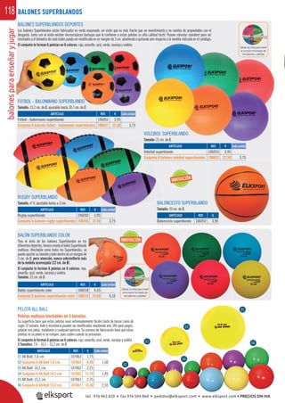 balonesparaenseñaryjugar118
Utilizar la cinta para medir
el correcto hinchado de
los balones y pelotas
BALONES SUPERBLANDOS
BALONES SUPERBLANDOS DEPORTES
Los balones Superblandos están fabricados en vinilo espumado, un vinilo que es más fuerte que un revestimiento y no cambia de propiedades con el
desgaste. Junto con el vinilo existen microscópicas burbujas que le conﬁeren a estas pelotas su alta calidad táctil. Poseen válvulas standard para ser
hinchados y el diámetro de cada balón puede ser modiﬁcado en un margen de 3 cm. añadiendo o quitando aire respecto a la medida indicada en el catálogo.
El conjunto lo forman 6 pelotas en 6 colores: rojo, amarillo, azul, verde, naranja y violeta.
REF. €
106051 3,95
106651 22,50 3,75
REF. €
106050 3,95
106556 22,50 3,75
REF. €
106053 3,95
106653 22,50 3,75
REF. €
106052 3,95
ARTÍCULO
Balón superblando color
Conjunto 6 balones superblandos color
ARTÍCULO
Fútbol - balonmano superblando
Conjunto 6 balones fútbol - balonmano superblandos
ARTÍCULO
Rugby superblando
Conjunto 6 balones rugby superblandos
ARTÍCULO
Voleibol superblando
Conjunto 6 balones voleibol superblandos
ARTÍCULO
Baloncesto superblando
Cada unidad
Cada unidad
Cada unidad
INNOVACIÓN
INNOVACIÓN
€
3,95
PELOTA ALL BALL
Pelotas multiuso hinchables en 3 tamaños.
Su superﬁcie hace que estas pelotas sean extremadamente fáciles tanto de lanzar como de
coger. El tamaño, bote y resistencia pueden ser modiﬁcados añadiendo aire. Útil para juegos,
golpear con palas, malabares y cualquier ejercicio. Su proceso de fabricación hace que estas
pelotas no se pelen ni se rompan, pues ceden cuando se presionan.
El conjunto lo forman 6 pelotas en 6 colores: rojo, amarillo, azul, verde, naranja y violeta.
3 Tamaños: 7,6 – 10,2 – 15,2 cm. de Ø.
ARTÍCULO
01 All Ball, 7,6 cm.
02 Conjunto 6 All Ball 7,6 cm.
03 All Ball, 10,2 cm.
04 Conjunto 6 All Ball 10,2 cm.
05 All Ball, 15,2 cm.
06 Conjunto 6 All Ball 15,2 cm.
REF. €
107063 1,75
107663 8,99 1,50
107062 2,25
107662 11,70 1,95
107061 2,75
107661 15,30 2,55
Cada unidad
06
04
02
05
01
03
BALÓN SUPERBLANDO COLOR
Tras el éxito de los balones Superblandos en los
diferentesdeportes,hemoscreadoelbalónSuperblando
multiuso. Hinchable como todos los Superblandos, se
puede ajustar su tamaño y bote dentro de un margen de
3 cm. de Ø, pero atención, nunca sobreinﬂarlo más
de la medida aconsejada (22 cm. de Ø).
El conjunto lo forman 6 pelotas en 6 colores: rojo,
amarillo, azul, verde, naranja y violeta.
Tamaño: 22 cm. de Ø.
Utilizar la cinta para medir
el correcto hinchado de
los balones y pelotas
FÚTBOL - BALONMANO SUPERBLANDO
Tamaño: 15,2 cm. de Ø, ajustable hasta 18,7 cm. de Ø.
RUGBY SUPERBLANDO
Tamaño: nº 4, ajustable hasta ± 3 cm.
VOLEIBOL SUPERBLANDO
Tamaño: 21 cm. de Ø.
BALONCESTO SUPERBLANDO
Tamaño: 20 cm. de Ø.
REF. €
106018 4,55
106618 24,60 4,10
Cada unidad
NDO
d Ø
ANDO
ada unidad
O
± 3 cm.
RUG
tel. 976 463 820 • fax 976 504 868 • pedidos@elksport.com • www.elksport.com • PRECIOS SIN IVA
 