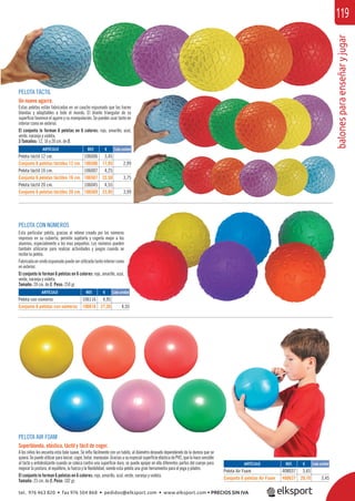 balonesparaenseñaryjugar
119
PELOTA TÁCTIL
Un nuevo agarre.
Estas pelotas están fabricadas en un caucho espumado que las hacen
blandas y adaptables a todo el mundo. El diseño triangular de su
superﬁcie favorece el agarre y su manipulación. Se pueden usar tanto en
interior como en exterior.
El conjunto lo forman 6 pelotas en 6 colores: rojo, amarillo, azul,
verde, naranja y violeta.
3 Tamaños: 12, 16 y 20 cm. de Ø.
PELOTA CON NÚMEROS
Esta particular pelota, gracias al relieve creado por los números
impresos en su cubierta, permite sujetarla y cogerla mejor a los
alumnos, especialmente a los mas pequeños. Los números pueden
también utilizarse para realizar actividades y juegos cuando se
recibe la pelota.
Fabricadaenviniloespumadopuedeserutilizadatantointeriorcomo
en exterior.
El conjunto lo forman 6 pelotas en 6 colores: rojo, amarillo, azul,
verde, naranja y violeta.
Tamaño: 20 cm. de Ø. Peso: 250 gr.
ARTÍCULO
Pelota con números
Conjunto 6 pelotas con números
REF. €
106116 4,95
106616 27,30 4,55
REF. €
106006 3,45
106506 17,95 2,99
106007 4,25
106507 22,50 3,75
106045 4,55
106509 23,95 3,99
ARTÍCULO
Pelota táctil 12 cm.
Conjunto 6 pelotas táctiles 12 cm.
Pelota táctil 16 cm.
Conjunto 6 pelotas táctiles 16 cm.
Pelota táctil 20 cm.
Conjunto 6 pelotas táctiles 20 cm.
Cada unidad
PELOTA AIR FOAM
Superblanda, elástica, táctil y fácil de coger.
A los niños les encanta esta bola suave. Se inﬂa fácilmente con un tubito, al diámetro deseado dependiendo de la dureza que se
quiera.Sepuedeutilizarparalanzar,coger,botar,manipular.GraciasasuespecialsuperﬁcieelásticadePVC,quelahacesensible
al tacto y antideslizante cuando se coloca contra una superﬁcie dura, se puede apoyar en ella diferentes partes del cuerpo para
mejorar la postura, el equilibrio, la fuerza y la ﬂexibilidad, siendo esta pelota una gran herramienta para el yoga y pilates.
El conjunto lo forman 6 pelotas en 6 colores: rojo, amarillo, azul, verde, naranja y violeta.
Tamaño: 23 cm. de Ø. Peso: 102 gr.
ARTÍCULO
Pelota Air Foam
Conjunto 6 pelotas Air Foam
REF. €
408037 3,65
408637 20,70 3,45
Cada unidad
s
s
n
e
o
l,
4,55
Cada unidad
tel. 976 463 820 • fax 976 504 868 • pedidos@elksport.com • www.elksport.com • PRECIOS SIN IVA
 