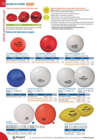 balonesparaenseñaryjugar120
BALONES
DE FÚTBOL VOLLEY
Balón de fútbol talla nº 5: 21 cm. de Ø. Peso: 250 gr. Densidad: 40 kg./m3
. Bote medio.
Balón de fútbol talla nº 5: 21 cm. de Ø. Peso: 315 gr. Densidad: 65 kg./m3
. Bote medio.
Balones de balonmano y juegos
BALÓN MINI BALONMANO 160 GH
Tamaño: 16 cm. de Ø. Peso: 160 gr. Súper buen bote.
BALÓN MINI BALONMANO 160 GB
Tamaño: 16 cm. de Ø. Peso: 115 gr. Buen bote.
La Gama más completa y de mayor calidad del mercado.
BALÓN VOLLEY SPECIAL
Tamaño: 21 cm. de Ø. Peso: 235 gr.
Buen bote.
BALÓN VOLLEY VOLEIBOL
Tamaño: 21 cm. de Ø. Peso: 330 gr.
Súper buen bote.
BALÓN VOLLEY MINI VOLEIBOL
Tamaño: 19 cm. de Ø. Peso: 190 gr.
Buen bote.
BALÓN MULTIUSO
Tamaño: 18 cm. de Ø. Peso: 130 gr.
Buen bote.
Nuevo recubrimiento para un mayor agarre y mayor duración.
Volley ha desarrollado una serie de balones hechos con espuma especial que satisfacen
todas las demandas. El original Volley se distingue por:
• Su alta calidad de bote; los únicos con densidad de 85 kg por m3
.
• Blando y elástico, no hay peligro de hacerse daño.
• Fácil de controlar, al no ser tan rápido como los balones de cuero.
• Produce enseguida una conﬁanza en el aprendizaje, incrementando el entusiasmo por el juego.
• Puede jugarse tanto en lugares cubiertos como al aire libre.
• No se pincha ni se deshincha, lo que los hace ser más duraderos que los balones convencionales.
• Son ideales para Escuelas deportivas, clases de Educación Física, Gimnasia de mantenimiento,
y todos los deportes clásicos donde intervengan balones.
• Están forrados con un nuevo revestimiento que les da mayor duración
y les permite ser lavados, desinfectados, etc.
BALÓN RUGBY Y MINIRUGBY VOLLEY
Tamaño: 20 x 13 cm. Peso: 150 gr. Súper buen bote.
Tamaño: 26 x 15 cm. Peso: 215 gr. Súper buen bote.
***D
ISTRIBUI
DOR EX
CLUSIVO
****
40 segundos
G
ARANTÍ
A
2AÑOS
ARTÍCULO
Balón mini balonmano 160 GH
Lote 5 balones mini 160 GH
Lote 10 balones mini 160 GH
ARTÍCULO
Balón Volley Special
Lote 5 balones Volley Special
Lote 10 balones Volley Special
ARTÍCULO
Balón Volley mini voleibol
Lote 5 balones Volley mini voleibol
Balón Volley voleibol
Lote 5 balones Volley voleibol
ARTÍCULO
Balón blando multiuso
ARTÍCULO
Balón mini balonmano 160 GB
Lote 5 bolones mini 160 GB
ARTÍCULO
Balón Volley minirugby
Balón Volley rugby
ARTÍCULO
01 Balón de fútbol Volley nº 5. Peso 250 gr.
02 Balón de fútbol Volley nº 5. Peso 315 gr.
REF. €
104009 14,95
104505 71,25 14,25
104609 134,50 13,45
REF. €
104006 15,95
104501 75,76 15,15
104606 143,50 14,35
REF. €
104008 13,95
104504 66,25 13,25
104007 19,95
104502 94,75 18,95
REF. €
104017 12,95
REF. €
104010 9,95
104506 47,26 9,45
REF. €
104011 12,95
104012 16,95
REF. €
104004 15,95
104005 20,95
BALÓN MICRO BALONMANO 120 GH
Tamaño: 12 cm. de Ø. Peso: 65 gr. Súper buen bote.
REF. €
104039 8,95
104539 42,51 8,50
Cada unidadARTÍCULO
Balón micro balonmano 120 GH
Lote 5 balones micro 120 GH
Cada unidad
Cada unidad Cada unidad
Cada unidad
Sólo el Volley original puede garantizar un largo uso conservando sus propiedades.
Hay imitaciones cuya capa protectora se despega fácilmente.
BALONES DE ESPUMA
01 02
tel. 976 463 820 • fax 976 504 868 • pedidos@elksport.com • www.elksport.com • PRECIOS SIN IVA
 
