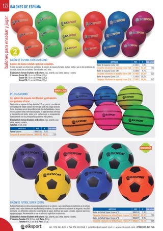 balonesparaenseñaryjugar122
BALÓN DE ESPUMA FORRADO ECONO
Balones de buena calidad a precios asequibles.
Si está buscando una línea más económica de balones de espuma forrados, de bote medio y que no den problemas de
duración, estos son sus balones. Garantizados por 2 años.
El conjunto lo forman 6 balones en 6 colores: rojo, amarillo, azul, verde, naranja y violeta.
3 Tamaños: Econo 160: 16 cm. de Ø. Peso: 170 gr.
Econo 180: 18 cm. de Ø. Peso: 238 gr.
Econo 210: 21 cm. de Ø. Peso: 295 gr.
G
ARANTÍ
A
2AÑOS
BALÓN DE FÚTBOL SÚPER ECONO
Balones fabricados en densa espuma de poliuretano en su interior, y una cubierta de un elastómero en el exterior,
que les hace a estos balones ser muy ﬂexibles y duraderos. Su capa exterior es resistente al desgaste y muy fácil
de limpiar. Los diferentes colores les hacen fáciles de seguir, distribuir por grupos o niveles, organizar ejercicios,
equipos y juegos. Recomendable su uso en interior o superﬁcies no abrasivas.
El conjunto lo forman 6 balones en 6 colores: rojo, amarillo, azul, verde, naranja y violeta.
2 Tamaños: Tamaño nº 3: 18,5 cm. de Ø. Peso: 263 gr.
Tamaño nº 4: 21 cm. de Ø. Peso: 317 gr.
BALONES DE ESPUMA
PELOTA SATURNO
Las pelotas de espuma más blandas y polivalentes
que podemos ofrecer.
Fabricadas en espuma de baja densidad, 25 kg. por m3
y recubiertas
con la capa de mayor calidad del mercado y de más larga duración.
Están diseñadas para el desarrollo de todo tipo de habilidades: lanzar,
recibir,golpear,rodarytodotipodejuegos.Subajadensidad,botebajo
y movimiento más lento, anima y da conﬁanza en su manipulación,
especialmente con los principiantes y alumnos más jóvenes.
El conjunto lo forman 6 balones en 6 colores: rojo, amarillo, azul,
verde, naranja y violeta.
Tamaños: 16 cm. de Ø.
REF. €
986014 7,95
986614 45,32 7,55
986027 9,95
986627 56,72 9,45
ARTÍCULO
Balón de fútbol Súper Econo nº 3
Conjunto 6 balones de fútbol Súper Econo nº 3
Balón de fútbol Súper Econo nº 4
Conjunto 6 balones de fútbol Súper Econo nº 4
REF. €
986013 7,95
986613 45,32 7,55
REF. €
311007 7,95
311003 45,30 7,55
311006 9,75
311002 55,50 9,25
311005 10,25
311001 58,50 9,75
Cada unidad
Cada unidad
ARTÍCULO
Pelota Saturno
Conjunto 6 pelotas Saturno
ARTÍCULO
Balón de espuma Econo 160
Conjunto 6 balones de espuma Econo 160
Balón de espuma Econo 180
Conjunto 6 balones de espuma Econo 180
Balón de espuma Econo 210
Conjunto 6 balones de espuma Econo 210
INNOVACIÓN
INNOVACIÓN
Cada unidad
tel. 976 463 820 • fax 976 504 868 • pedidos@elksport.com • www.elksport.com • PRECIOS SIN IVA
 