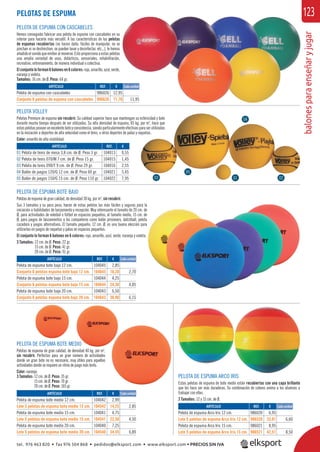 balonesparaenseñaryjugar
123
PELOTA VOLLEY
Pelotas Premium de espuma sin recubrir. Su calidad superior hace que mantengan su esfericidad y bote
durante mucho tiempo después de ser utilizadas. Su alta densidad de espuma, 85 kg. por m3
, hace que
estaspelotasposeanunexcelenteboteyconsistencia,siendoparticularmenteefectivasparaserutilizadas
en la iniciación a deportes de alta velocidad como el tenis, u otros deportes de palas y raquetas.
Color: amarillo de alta visibilidad.
PELOTA DE ESPUMA ARCO IRIS
Estas pelotas de espuma de bote medio están recubiertas con una capa brillante
que les hace ser más duraderas. Su combinación de colores anima a los alumnos a
trabajar con ellas.
2 Tamaños: 12 y 15 cm. de Ø.
PELOTA DE ESPUMA CON CASCABELES
Hemos conseguido fabricar una pelota de espuma con cascabeles en su
interior para hacerla más versátil. A las características de las pelotas
de espumas recubiertas (no hacen daño, fáciles de manipular, no se
pinchan ni se deshinchan, se pueden lavar y desinfectar, etc...), le hemos
añadido el sonido que emiten almoverse. Esto proporciona a estas pelotas
una amplia variedad de usos, didácticos, sensoriales, rehabilitación,
recreativo, entrenamiento, de manera individual o colectiva.
Elconjuntoloforman6balonesen6colores: rojo,amarillo,azul,verde,
naranja y violeta.
Tamaños: 16 cm. de Ø. Peso: 64 gr.
ARTÍCULO
Pelota de espuma con cascabeles
Conjunto 6 pelotas de espuma con cascabeles
REF. €
986026 12,95
986626 71,70 11,95
u
s
e
s
s
,
,
PELOTAS DE ESPUMA
ARTÍCULO
Pelota de espuma Arco Iris 12 cm.
Lote 5 pelotas de espuma Arco Iris 12 cm.
Pelota de espuma Arco Iris 15 cm.
Lote 5 pelotas de espuma Arco Iris 15 cm.
ARTÍCULO
01 Pelota de tenis de mesa 3,8 cm. de Ø. Peso 3 gr.
02 Pelota de tenis 070/M 7 cm. de Ø. Peso 15 gr.
03 Pelota de tenis 090/T 9 cm. de Ø. Peso 29 gr.
04 Balón de juegos 120/G 12 cm. de Ø. Peso 60 gr.
05 Balón de juegos 150/G 15 cm. de Ø. Peso 110 gr.
ARTÍCULO
Pelota de espuma bote medio 12 cm.
Lote 5 pelotas de espuma bote medio 12 cm.
Pelota de espuma bote medio 15 cm.
Lote 5 pelotas de espuma bote medio 15 cm.
Pelota de espuma bote medio 20 cm.
Lote 5 pelotas de espuma bote medio 20 cm.
ARTÍCULO
Pelota de espuma bote bajo 12 cm.
Conjunto 6 pelotas espuma bote bajo 12 cm.
Pelota de espuma bote bajo 15 cm.
Conjunto 6 pelotas espuma bote bajo 15 cm.
Pelota de espuma bote bajo 20 cm.
Conjunto 6 pelotas espuma bote bajo 20 cm.
REF. €
986020 6,95
986520 33,01 6,60
986021 8,95
986521 42,51 8,50
REF. €
104013 0,55
104015 1,45
104016 2,55
104021 5,45
104022 7,95
REF. €
104042 2,99
104542 14,25 2,85
104041 4,75
104541 22,50 4,50
104040 7,25
104540 34,45 6,89
REF. €
104045 2,85
104645 16,20 2,70
104044 4,25
104644 24,30 4,05
104043 6,50
104643 36,90 6,15
05
03 01 02
04
PELOTA DE ESPUMA BOTE MEDIO
Pelotas de espuma de gran calidad, de densidad 40 kg. por m3
,
sin recubrir. Perfectas para un gran número de actividades
donde un gran bote no es necesario, muy útiles para aquellas
actividades donde se requiere un ritmo de juego más lento.
Color: naranja.
3 Tamaños: 12 cm. de Ø. Peso: 35 gr.
15 cm. de Ø. Peso: 70 gr.
20 cm. de Ø. Peso: 165 gr.
PELOTA DE ESPUMA BOTE BAJO
Pelotas de espuma de gran calidad, de densidad 30 kg. por m3
, sin recubrir.
Sus 3 tamaños y su poco peso, hacen de estas pelotas las más fáciles y seguras para la
iniciación a habilidades de lanzamiento y recepción. Muy interesante el tamaño de 20 cm. de
Ø, para actividades de voleibol o fútbol en espacios pequeños, el tamaño medio, 15 cm. de
Ø, para juegos de lanzamientos a los compañeros como balón prisionero, datchball, pelota
cazadora y juegos alternativos. El tamaño pequeño, 12 cm. Ø, es una buena elección para
utilizarlas en juegos de raquetas y palas en espacios pequeños.
El conjunto lo forman 6 balones en 6 colores: rojo, amarillo, azul, verde, naranja y violeta.
3 Tamaños: 12 cm. de Ø. Peso: 22 gr.
15 cm. de Ø. Peso: 41 gr.
20 cm. de Ø. Peso: 91 gr.
DIO
Cada unidad
Cada unidad
Cada unidad
Cada unidad
tel. 976 463 820 • fax 976 504 868 • pedidos@elksport.com • www.elksport.com • PRECIOS SIN IVA
 