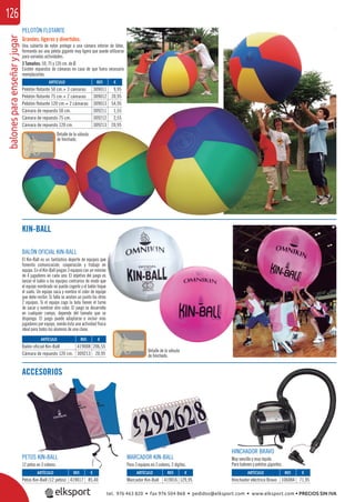 balonesparaenseñaryjugar126
Detalle de la válvula
de hinchado.
PELOTÓN FLOTANTE
Grandes, ligeros y divertidos.
Una cubierta de nylon protege a una cámara interior de látex,
formando así una pelota gigante muy ligera que puede utilizarse
para variadas actividades.
3 Tamaños: 50, 75 y 120 cm. de Ø.
Existen repuestos de cámaras en caso de que fuera necesario
reemplazarlas.
ARTÍCULO
Pelotón flotante 50 cm.+ 3 cámaras
Pelotón flotante 75 cm.+ 2 cámaras
Pelotón flotante 120 cm.+ 2 cámaras
Cámara de repuesto 50 cm.
Cámara de repuesto 75 cm.
Cámara de repuesto 120 cm.
REF. €
309011 9,95
309012 20,95
309013 54,95
309211 1,55
309212 2,55
309213 20,95
ACCESORIOS
PETOS KIN-BALL
12 petos en 3 colores.
MARCADOR KIN-BALL
Para 3 equipos en 3 colores, 2 dígitos.
KIN-BALL
BALÓN OFICIAL KIN-BALL
El Kin-Ball es un fantástico deporte de equipos que
fomenta comunicación, cooperación y trabajo en
equipo. En el Kin-Ball juegan 3 equipos con un mínimo
de 4 jugadores en cada uno. El objetivo del juego es
lanzar el balón a los equipos contrarios de modo que
el equipo nombrado no pueda cogerlo y el balón toque
el suelo. Un equipo saca y nombra el color de equipo
que debe recibir. Si falla se anotan un punto los otros
2 equipos. Si el equipo coge la bola tienen el turno
de sacar y nombrar otro color. El juego se desarrolla
en cualquier campo, depende del tamaño que se
disponga. El juego puede adaptarse e incluir más
jugadores por equipo, siendo ésta una actividad física
ideal para todos los alumnos de una clase.
HINCHADOR BRAVO
Muy sencillo y muy rápido.
Para balones y pelotas gigantes.
ARTÍCULO
Petos Kin-Ball (12 petos)
ARTÍCULO
Balón oficial Kin-Ball
Cámara de repuesto 120 cm.
ARTÍCULO
Marcador Kin-Ball
ARTÍCULO
Hinchador eléctrico Bravo
REF. €
419017 85,40
REF. €
419008 206,55
309213 20,95
REF. €
419016 129,95
REF. €
106084 71,95
Detalle de la válvula
de hinchado.
que
en
nimo
o es
que
oque
uipo
tros
urno
tel. 976 463 820 • fax 976 504 868 • pedidos@elksport.com • www.elksport.com • PRECIOS SIN IVA
 