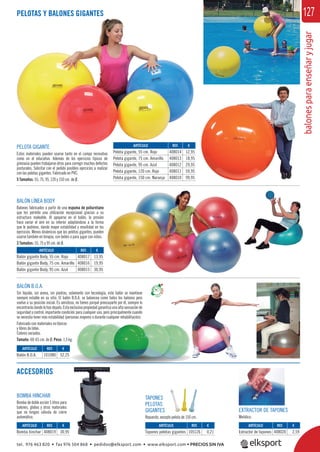 balonesparaenseñaryjugar
127PELOTAS Y BALONES GIGANTES
PELOTA GIGANTE
Estos materiales pueden usarse tanto en el campo recreativo
como en el educativo. Además de los ejercicios típicos de
gimnasia pueden trabajarse otros para corregir muchos defectos
posturales. Solicitar con el pedido posibles ejercicios a realizar
con las pelotas gigantes. Fabricado en PVC.
5 Tamaños: 55, 75, 95, 120 y 150 cm. de Ø.
BALÓN LÍNEA BODY
Balones fabricados a partir de una espuma de poliuretano
que les permite una utilización excepcional gracias a su
estructura maleable. Al apoyarse en el balón, la presión
hace variar el aire en su interior adaptándose a la forma
que le pedimos, dando mayor estabilidad y movilidad en los
ejercicios. Menos dinámicos que las pelotas gigantes, pueden
usarse también en terapia, con bebés o para jugar con niños.
3 Tamaños: 55, 75 y 95 cm. de Ø.
TAPONES
PELOTAS
GIGANTES
Repuesto, excepto pelota de 150 cm.
EXTRACTOR DE TAPONES
Metálico.
BOMBA HINCHAR
Bomba de doble acción 5 litros para
balones, globos y otros materiales
que no tengan válvula de cierre
automático.
ACCESORIOS
BALÓN B.O.A.
Sin líquido, sin arena, sin piedras, solamente con tecnología, este balón se mantiene
siempre estable en su sitio. El balón B.O.A. se balancea como todos los balones pero
vuelve a su posición inicial. Es amistoso, no tienes porqué preocuparte por él, siempre lo
encontrarásdondelohasdejado.Estaexclusivapropiedadgarantizaunaaltasensaciónde
seguridad y control, importante condición para cualquier uso, pero principalmente cuando
se necesita tener más estabilidad (personas mayores o durante cualquier rehabilitación).
Fabricado con materiales no tóxicos
y libres de látex.
Colores variados.
Tamaño: 60-65 cm. de Ø. Peso: 1,5 kg.
ARTÍCULO
Pelota gigante, 55 cm. Rojo
Pelota gigante, 75 cm. Amarillo
Pelota gigante, 95 cm. Azul
Pelota gigante, 120 cm. Rojo
Pelota gigante, 150 cm. Naranja
ARTÍCULO
Balón gigante Body, 55 cm. Rojo
Balón gigante Body, 75 cm. Amarillo
Balón gigante Body, 95 cm. Azul
ARTÍCULO
Bomba hinchar
ARTÍCULO
Balón B.O.A.
ARTÍCULO
Tapones pelotas gigantes
ARTÍCULO
Extractor de tapones
REF. €
408014 12,95
408013 18,95
408012 29,95
408011 59,95
408010 99,95
REF. €
408017 13,95
408016 19,95
408015 30,95
REF. €
408019 30,95
REF. €
101080 52,25
REF. €
105126 0,21
REF. €
408020 2,59
tel. 976 463 820 • fax 976 504 868 • pedidos@elksport.com • www.elksport.com • PRECIOS SIN IVA
 
