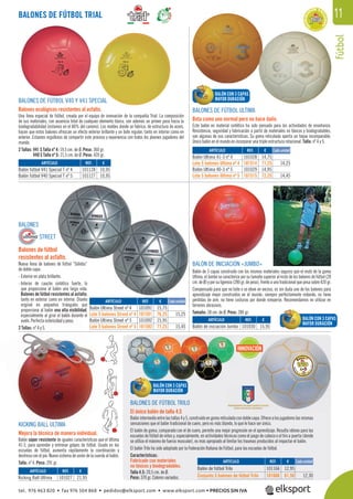 INNOVACIÓN
fútbol
11
BALONES DE FÚTBOL V40 Y V41 SPECIAL
Balones ecológicos resistentes al asfalto.
Una línea especial de fútbol, creada por el equipo de innovación de la compañía Trial. La composición
de sus materiales, con ausencia total de cualquier elemento tóxico, son además un primer paso hacia la
biodegradabilidad (estamos en el 80% del camino). Los moldes donde se fabrica, de estructura de acero,
hacen que estos balones ofrezcan un efecto exterior brillante y un bote regular, tanto en interior como en
exterior. Estamos orgullosos de compartir este proceso y experiencia con todos los jóvenes jugadores del
mundo.
2 Tallas: V41 S Talla nº 4: 19,5 cm. de Ø. Peso: 360 gr.
V40 S Talla nº 5: 21,5 cm. de Ø. Peso: 420 gr.
REF. €
101028 14,75
101514 71,25 14,25
101029 14,95
101515 72,25 14,45
REF. €
101128 10,95
101127 10,95
REF. €
101030 15,95
REF. €
101027 21,95
REF. €
101091 15,75
101591 76,25 15,25
101092 15,95
101592 77,25 15,45
ARTÍCULO
Balón Ultima 41-3 nº 4
Lote 5 balones Ultima nº 4
Balón Ultima 40-3 nº 5
Lote 5 balones Ultima nº 5
ARTÍCULO
Balón fútbol V41 Special T nº 4
Balón fútbol V40 Special T nº 5
ARTÍCULO
Balón de iniciación Jumbo
ARTÍCULO
Kicking Ball Ultima
ARTÍCULO
Balón Ultima Street nº 4
Lote 5 balones Street nº 4
Balón Ultima Street nº 5
Lote 5 balones Street nº 5
BALONES DE FÚTBOL TRIAL
Cada unidad
Cada unidad
BALONES
STREET
Balones de fútbol
resistentes al asfalto.
Nueva línea de balones de fútbol “Sólidos”
de doble capa:
- Exterior en plata brillante.
- Interior de caucho sintético fuerte, lo
que proporciona al balón una larga vida.
Balones de fútbol resistentes al asfalto,
tanto en exterior como en interior. Diseño
original en pequeños triángulos que
proporciona al balón una alta visibilidad,
especialmente al girar el balón durante el
vuelo. Perfecta esfericidad y peso.
2 Tallas: nº 4 y 5.
BALONES DE FÚTBOL ULTIMA
Bota como uno normal pero no hace daño.
Este balón en material sintético ha sido pensado para las actividades de enseñanza.
Resistencia, seguridad y fabricación a partir de materiales no tóxicos y biodegradables,
son algunas de sus características. Su goma reticulada aporta un toque incomparable.
Único balón en el mundo en incorporar una triple estructura rotacional. Talla: nº 4 y 5.
BALÓN DE INICIACIÓN «JUMBO»
Balón de 3 capas construido con los mismos materiales seguros que el resto de la gama
Ultima, el Jumbo se caracteriza por su tamaño superior al resto de los balones de fútbol (28
cm. de Ø) y por su ligereza (280 gr. de peso), frente a uno tradicional que pesa sobre 420 gr.
Compensado para que no bote o se eleve en exceso, es sin duda uno de los balones para
aprendizaje mejor construidos en el mundo: siempre perfectamente redondo, no tiene
pérdidas de aire, no tiene costuras por donde romperse. Recomendamos no utilizar en
terrenos abrasivos.
Tamaño: 28 cm. de Ø. Peso: 280 gr.
KICKING BALL ULTIMA
Mejora la técnica de manera individual.
Balón súper resistente de iguales características que el Ultima
41-3, para aprender y entrenar golpes de fútbol. Usado en las
escuelas de fútbol, aumenta rápidamente la coordinación y
destreza con el pie. Nuevo sistema de unión de la cuerda al balón.
Talla: nº 4. Peso: 291 gr.
visib
el balón dura
esfericidad y peso.
n 4 y 5.
NG BALL ULTIMA
a técnica de
re
CIÓN
BALONES DE FÚTBOL TRILO
El único balón de talla 4.5
Balónintermedioentrelastallas4y5,construidoengomareticuladacondoblecapa.Ofrecealosjugadoreslasmismas
sensaciones que el balón tradicional de cuero, pero es más blando, lo que le hace ser único.
El balón de goma, comparado con el de cuero, permite una mejor progresión en el aprendizaje. Resulta idóneo para las
escuelas de fútbol de niños y, especialmente, en actividades técnicas como el juego de cabeza o el tiro a puerta (donde
se utiliza el máximo de fuerza muscular), es más apropiado al limitar los traumas producidos al impactar el balón.
El balón Trilo ha sido adoptado por la Federación Italiana de Fútbol, para las escuelas de fútbol.
Características:
Fabricado con materiales
no tóxicos y biodegradables.
Talla 4.5: 20,5 cm. de Ø.
Peso: 370 gr. Colores variados.
ARTÍCULO
Balón de fútbol Trilo
Conjunto 5 balones de fútbol Trilo
REF. €
101166 12,95
101666 61,50 12,30
BALÓN CON 3 CAPAS
MAYOR DURACIÓN
BALÓN CON 3 CAPAS
MAYOR DURACIÓN
BALÓN CON 3 CAPAS
MAYOR DURACIÓN
Cada unidad
tel. 976 463 820 • fax 976 504 868 • pedidos@elksport.com • www.elksport.com • PRECIOS SIN IVA
 