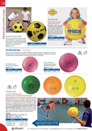 balonesparaenseñaryjugar128
BALÓN DE FÚTBOL GIGANTE
Balón para practicar fútbol en silla de ruedas o
para divertirse con él. Se puede rodar, empujar,
lanzar o chutar como un balón de fútbol, ya que está
fabricado igual a un balón clásico de fútbol. Puede
deshincharse para almacenarlo mejor.
Tamaño: 50 cm. de Ø.
BALÓN MEGA MAX
El único balón de caucho
celular de 40 cm de Ø.
Este balón es ideal como pelota
polivalente para juegos cooperativos
y para cualquier actividad en la
que se requiera un balón con un
buen agarre. Construido en caucho
celular con cámara de butilo, lo que
le permite tener 3 años de garantía.
Tamaño: 40 cm. de Ø.
ARTÍCULO
Balón de fútbol gigante
ARTÍCULO
Balón Mega Max
ARTÍCULO
01 Dodgeball Super Soft Trial
02 Dodgeball 1 Trial
03 Dodgeball 2 Trial
REF. €
301064 49,95
REF. €
107052 18,95
REF. €
101153 12,95
101010 11,95
101011 12,95
INNOVACIÓN
DODGEBALL TRIAL
Las mejores pelotas para jugar
al Balón prisionero, Datchball , Offball o Dodgeball.
Pelotas diseñadas por la casa Trial muy blandas y ligeras para que resulten
totalmente seguras al lanzar a los jugadores en estos juegos. Aunque el
reglamento de estos juegos presenten algunas diferencias, en todos existe
la constante de que los jugadores intentan no ser golpeados por la pelota
lanzada por los jugadores del equipo contrario. Esta pelota se adapta
perfectamente a las posibilidades de estos y de otros juegos donde haya que
lanzar al jugador. Fabricada en goma reticulada muy resistente, lo que
permite lanzamientos muy precisos, puede usarse en interior o exterior.
Gracias a sus formas triangulares en su superﬁcie, permiten un excelente
agarre, incluso lanzamientos con efectos. Son tan blandas y ligeras que son
ideales también para usarlas en actividades con personas mayores.
3 Tamaños:
Dodge Super Soft Trial: 17,5 cm. de Ø. Peso: 140 gr.
Dodge 1 Trial: 16 cm. Ø. Peso: 210 gr.
Dodge 2 Trial: 20 cm. de Ø. Peso: 230 gr.
Otras pelotas de Balón prisionero, Datchball ,
Offball o Dodgeball, ver páginas 121 y 122.
PELOTAS AIR BALL
Pelotas de la casa Trial destinadas a las múltiples actividades de motricidad y juegos con los pequeños, así como para
gimnasiassuaves.Estaspelotassecaracterizanporsutexturamuyagradable,superblandas,alavezdesermuyresistentes.
Se pueden hinchar y son muy apreciadas en el medio acuático. No es tóxico, no contiene látex.
PELOTA AIR BALL I
Para el juego con los pequeños.
Tamaño: 12 cm. Ø.
PELOTA AIR BALL II
Para el juego con los pequeños,
actividades de motricidad, etc...
Tamaño: 18 cm. de Ø.
ARTÍCULO
Pelota Air Ball I
ARTÍCULO
Pelota Air Ball II
REF. €
101008 9,45
REF. €
101009 10,45
tel. 976 463 820 • fax 976 504 868 • pedidos@elksport.com • www.elksport.com • PRECIOS SIN IVA
 