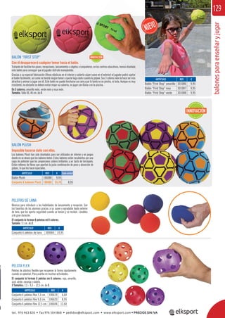 balonesparaenseñaryjugar
129
BALÓN PLUSH
Imposible hacerse daño con ellos.
Los balones Plush han sido diseñados para ser utilizados en interior y en juegos
donde no se desee que los balones boten. Estos balones están recubiertos por una
capa de poliéster que les proporciona colores brillantes y un tacto de terciopelo.
Están rellenos de ﬁbras que aportan la justa combinación de peso y absorción de
golpes, lo que los hace especiales.
PELOTA FLEX
Pelotas de plástico ﬂexible que recuperan la forma rápidamente
cuando se aplastan. Para usarlas en muchas actividades.
El conjunto lo forman 6 pelotas en 6 colores: rojo, amarillo,
azul, verde, naranja y violeta.
3 Tamaños: 7,3 – 9,3 – 12,5 cm. de Ø.
PELOTAS DE LANA
Básicas para introducir a las habilidades de lanzamiento y recepción. Son
las favoritas de los alumnos gracias a su suave y agradable tejido exterior
de lana, que les aporta seguridad cuando se lanzan y se reciben. Lavables
y de gran duración.
El conjunto lo forman 6 pelotas en 6 colores.
Tamaño: 11 cm. de Ø.
ARTÍCULO
Balón Plush
Conjunto 6 balones Plush
ARTÍCULO
Conjunto 6 pelotas de lana
REF. €
106080 9,95
106680 53,70 8,95
REF. €
309060 19,95
Cada unidad
REF. €
106619 6,60
106620 8,95
106694 12,60
ARTÍCULO
Conjunto 6 pelotas Flex 7,3 cm.
Conjunto 6 pelotas Flex 9,3 cm.
Conjunto 6 pelotas Flex 12,5 cm.
INNOVACIÓN
REF. €
301086 9,95
301087 9,95
301088 9,95
BALÓN “FIRST STEP”
Con él desaparecerá cualquier temor hacia el balón.
Tratando de facilitar los pases, recepciones, lanzamientos a objetos o compañeros, en los centros educativos; hemos diseñado
este balón para conseguir que el jugador disfrute manejándolo.
Gracias a su especial fabricación (ﬁbras elásticas en el interior y cubierta súper suave en el exterior) el jugador podrá sujetar
el balón fácilmente, así como no tendrá ningún temor a que le haga daño cuando le golpee. Sus 3 colores neón le hace ser más
atractivo y animar a jugar con él. Este balón no puede hincharse con aire y por lo tanto no se pincha, ni bota. Aunque es muy
resistente, no obstante se deberá evitar mojar su cubierta, no jugar con lluvia o en la piscina.
En 3 colores: amarillo neón, verde neón y rosa neón.
Tamaño: Talla 00, 46 cm. de Ø.
ARTÍCULO
Balón “First Step” amarillo
Balón “First Step” rosa
Balón “First Step” verde
INNOVACIÓN
tel. 976 463 820 • fax 976 504 868 • pedidos@elksport.com • www.elksport.com • PRECIOS SIN IVA
 