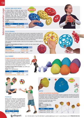 balonesparaenseñaryjugar130
PELOTA OLA
Nuestrasnuevas“PelotasOla”sonunexcelentemedio
de introducir una variedad de habilidades básicas,
lanzamientos, recepciones, golpeos y conducciones.
Fabricada con tiras de plástico cubiertas por un
tejido, en diferentes colores, estas pelotas rebotarán
como una pelota típica de bote bajo. El diseño de
tiras abiertas y su agradable tacto, hace más fácil su
recepción así como una mejor manipulación.
Tamaño: 16 cm. de Ø. Peso: 148 gr.
REF. €
107211 7,95
ARTÍCULO
Pelota Ola
unexcelentemedio
abilidades básicas,
os y conducciones.
cubiertas por un
s pelotas rebotarán
bajo. El diseño de
o, hace más fácil su
nipulación.
gr.
95
BALÓN DE MINI-RUGBY MATRIX
Los balones Matrix son blandos para jugar con ellos
en espacios reducidos, no hacen ningún daño, y son lo
suﬁcientemente rígidos para ser lanzados y volar como
balones de rugby. Sus múltiples oriﬁcios facilitan su
manipulación, lanzar, coger, etc... Son increíblemente
aerodinámicos cuando vuelan creando al girar un efecto
óptico fascinante que mejora su seguimiento en el aire.
El conjunto lo forman 6 balones en 3 colores: azul, rojo,
y amarillo.
Tamaño: 20,3 x 11,4 cm.
BOLA PIRÁMIDE
Pirámides hinchables con movimientos divertidos.
Sonbolasenformadepirámideconbotesimprevisibles,elgradode
control dependerá de cuánto se hinchen. Estas bolas son divertidas
cuando tratas de atraparlas o perseguirlas (si puedes adivinar en
qué dirección van a botar la próxima vez). Su construcción permite
tanto lanzarlas con la mano como golpearlas con el pie.
El conjunto lo forman 6 bolas en 6 colores: rojo, amarillo, azul,
verde, naranja y violeta.
Tamaño: 18 cm. aproximadamente
PELOTA GRABBALL
Blandas, ﬂexibles, estas bolas están diseñadas para ser lanzadas y recepcionadas de cualquier forma
quesepiense,conundedooinclusosinextenderlosdedosdelamano.Puedenrodareinclusoimpactar
contra objetos y derribarlos, como 10 bolos de una bolera.Llevó 2 años desarrollarla, se utilizó la idea de
construcción de una colmena para su ﬁrmeza, la forma de un balón de fútbol y una fórmula especial de
PVC para hacerla blanda, ﬂexible, ligera y segura. El resultado, un producto que se lanza y rueda como
una verdadera pelota y suﬁcientemente resistente para usarse como bola de bolera.
Puede introducirse una pelota hinchable a través de uno de los hexágonos y al inﬂarla le aporta un
bote moderado.
El conjunto lo forman 6 pelotas en 6 colores: rojo, amarillo, azul, verde, naranja y violeta.
Tamaño: 21 cm. de Ø
ARTÍCULO
Bolas pirámide
Conjunto 6 bolas pirámide
ARTÍCULO
Balón Matrix
Conjunto 6 balones Matrix
ARTÍCULO
Pelota Grabball
Conjunto 6 Grabball
Pelota hinchable hasta 26 cm. de Ø
REF. €
106046 5,95
106646 32,70 5,45
REF. €
107122 8,95
107121 25,50 8,50
REF. €
107134 10,95
107133 62,42 10,40
408037 3,65
Cada unidad
Cada unidad
Cada unidad
WOPPER
La pelota con movimientos impredecibles.
Conestapelotadeformairregular,losalumnospuedenestimularsuimaginaciónydesarrollarnuevoscaminos
interactuando con otros. El alumno juega sin esquemas motores predeterminados, con seguridad, fomentando
su creatividad, además de mejorar el equilibrio estático y dinámico, así como encontrar la alineación del
cuerpo correcta en reacción a estímulos inesperado.
Fabricado en un material súper seguro, atóxico,
de formas redondeadas, libre de látex.
2 Tamaños:
Júnior: 14 cm. de Ø. Peso: 150 gr.
Sénior: 21 cm. de Ø. Peso: 420 gr.
(entrenamientofútbol).
REF. €
101144 14,95
101145 19,95
ARTÍCULO
01 Wopper júnior
02 Wopper sénior
INNOVACIÓN
WOPPER
INNOVACIÓN
edecibles.
nos
01 02
tel. 976 463 820 • fax 976 504 868 • pedidos@elksport.com • www.elksport.com • PRECIOS SIN IVA
 