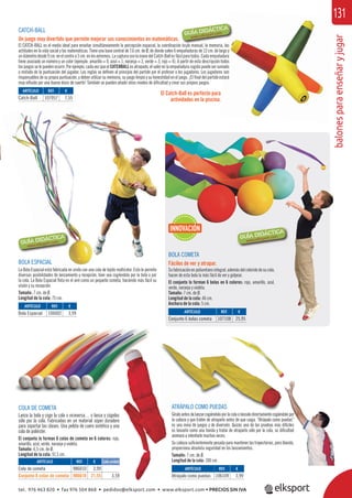 balonesparaenseñaryjugar
131
CATCH-BALL
Un juego muy divertido que permite mejorar sus conocimientos en matemáticas.
El CATCH-BALL es el medio ideal para enseñar simultáneamente la percepción espacial, la coordinación óculo manual, la memoria, las
actitudes en la vida social y las matemáticas. Tiene una base central de 7,6 cm. de Ø, de donde salen 6 empuñaduras de 12 cm. de largo y
undiámetrodesde9cm.enelcentroa5cm.enlosextremos.LacapturaconlamanodelCatch-Ballesfácilparatodos.Cadaempuñadura
tiene asociado un número y un color (ejemplo: amarillo = 0, azul = 1, naranja = 2, verde = 3, rojo = 4). A partir de esta descripción todos
los juegos se le pueden ocurrir. Por ejemplo, cada vez que el CATCHBALL es atrapado, el valor en la empuñadura cogida puede ser sumado
o restado de la puntuación del jugador. Las reglas se deﬁnen al principio del partido por el profesor o los jugadores. Los jugadores son
responsables de su propia puntuación, y deben utilizar su memoria, su juego limpio y su honestidad en el juego. ¡El ﬁnal del partido estará
muy inﬂuido por una buena dosis de suerte! También se pueden añadir otros niveles de diﬁcultad y crear sus propios juegos.
El Catch-Ball es perfecto para
actividades en la piscina.
BOLA COMETA
Fáciles de ver y atrapar.
Sufabricaciónenpoliuretanointegral,ademásdelcoloridodesucola,
hacen de esta bola la más fácil de ver y golpear.
El conjunto lo forman 6 bolas en 6 colores: rojo, amarillo, azul,
verde, naranja y violeta.
Tamaño: 7 cm. de Ø.
Longitud de la cola: 46 cm.
Anchura de la cola: 5 cm.
BOLA ESPACIAL
La Bola Espacial está fabricada en vinilo con una cola de tejido multicolor. Esto le permite
diversas posibilidades de lanzamiento y recepción, bien sea cogiéndola por la bola o por
la cola. La Bola Espacial ﬂota en el aire como un pequeño cometa, haciendo más fácil su
visión y su recepción.
Tamaño: 7 cm. de Ø.
Longitud de la cola: 75 cm.
ó l l l i l
ATRÁPALO COMO PUEDAS
Gíraloantesdelanzarcogiéndoloporlacolaolánzalodirectamentecogiéndolopor
la cabeza y que traten de atraparlo antes de que caiga. “Atrápalo como puedas”
es una mina de juegos y de diversión. Quizás una de las pruebas más difíciles
es lanzarlo como una honda y tratar de atraparlo sólo por la cola, su diﬁcultad
animará a intentarlo muchas veces.
Su cabeza suﬁcientemente pesada para mantener las trayectorias, pero blanda,
proporciona absoluta seguridad en los lanzamientos.
Tamaño: 7 cm. de Ø.
Longitud de la cola: 100 cm.
COLA DE COMETA
Lanza la bola y coge la cola o viceversa… o lanza y cógelas
sólo por la cola. Fabricadas en un material súper duradero
para soportar las clases. Una pelota de cuero sintético y una
cola de poliéster.
El conjunto lo forman 6 colas de cometa en 6 colores: rojo,
amarillo, azul, verde, naranja y violeta.
Tamaño: 6,5 cm. de Ø.
Longitud de la cola: 91,5 cm.
ARTÍCULO
Cola de cometa
Conjunto 6 colas de cometa
ARTÍCULO
Atrápalo como puedas
ARTÍCULO
Bola Espacial ARTÍCULO
Conjunto 6 bolas cometa
ARTÍCULO
Catch-Ball
REF. €
986010 3,99
986610 21,55 3,59
REF. €
106109 3,99
REF. €
106002 3,99 REF. €
107108 25,95
REF. €
107057 7,55
Cada unidad
INNOVACIÓN
tel. 976 463 820 • fax 976 504 868 • pedidos@elksport.com • www.elksport.com • PRECIOS SIN IVA
 