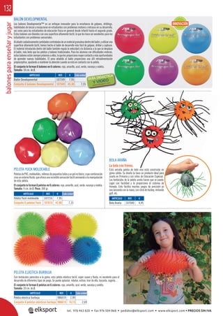 balonesparaenseñaryjugar132
PELOTA ELÁSTICA BURBUJA
Con tentáculos parecidos a la goma, esta pelota elástica táctil, súper suave y ﬂuida, es excelente para el
desarrollo de diferentes tipos de juego. Se puede aplastar, rebotar, estirar, tirar de ella, lanzarla, cogerla…
El conjunto lo forman 6 pelotas en 6 colores: rojo, amarillo, azul, verde, naranja y violeta.
Tamaño: 20 cm. de Ø.
BOLA ARAÑA
La bola con frenos.
Esta extraña pelota de bote vivo está construida en
goma sólida. Su diseño la hace un producto ideal para
usarlo en Primaria y con niños de Educación Especial.
Los tentáculos de la pelota araña hacen que se pueda
coger con facilidad y le proporciona el sistema de
frenado. Esto facilita muchos juegos de precisión ya
sea lanzando con la mano, con stick de hockey, imitando
golf, etc.
PELOTA YUCK MOLDEABLE
PelotasdePVC,moldeables,rellenasdepequeñasbolasyungelnotóxico,cuyacombinación
creaunentornoﬂuido,queofreceunaincreíblesensacióntáctilanimandoalamanipulación
de esta pelota.
El conjunto lo forman 6 pelotas en 6 colores: rojo, amarillo, azul, verde, naranja y violeta.
Tamaño: 9 cm. de Ø. Peso: 300 gr.
BALÓN DEVELOPMENTAL
Los balones Developmental™ es un enfoque innovador para la enseñanza de golpeos, driblings,
habilidades de lanzar y recepcionar en estudiantes con problemas motores o retrasos en su desarrollo,
así como para los estudiantes de educación física en general desde infantil hasta el segundo grado.
Estos balones son blandos con una superﬁcie altamente táctil, lo que les hace ser excelentes para los
estudiantes con problemas sensoriales.
Alañadircuidadosamentecantidadescontroladasdeunmaterialgranulosodentrodelbalón,yutilizaruna
superﬁcie altamente táctil, hemos hecho el balón de desarrollo más fácil de golpear, driblar y capturar.
El material introducido dentro del balón también regula la velocidad y la distancia a la que se desplaza
el balón, más lento que las pelotas y balones tradicionales. Para los alumnos con diﬁcultades motoras,
estosbalonesestánsiemprepróximosaellos,loquelesproporcionamayorcontactoymásoportunidades
de aprender nuevas habilidades. El peso añadido al balón proporciona una útil retroalimentación
propioceptiva, ayudando a mantener la atención cuando se está en contacto con la pelota.
El conjunto lo forman 6 balones en 6 colores: rojo, amarillo, azul, verde, naranja y violeta.
Tamaño: 18 cm. de Ø.
Y VIDEO
ARTÍCULO
Balón Developmental
Conjunto 6 balones Developmental
ARTÍCULO
Pelota Yuck moldeable
Conjunto 6 pelotas Yuck
ARTÍCULO
Pelota elástica burbuja
Conjunto 6 pelotas elásticas burbuja
ARTÍCULO
Bola Araña
REF. €
107249 7,95
107549 45,30 7,55
REF. €
107216 7,95
107616 42,90 7,15
REF. €
986019 2,99
986619 16,15 2,69
REF. €
107040 4,95
Cada unidad
Cada unidad
Cada unidad
INNOVACIÓN
tel. 976 463 820 • fax 976 504 868 • pedidos@elksport.com • www.elksport.com • PRECIOS SIN IVA
 