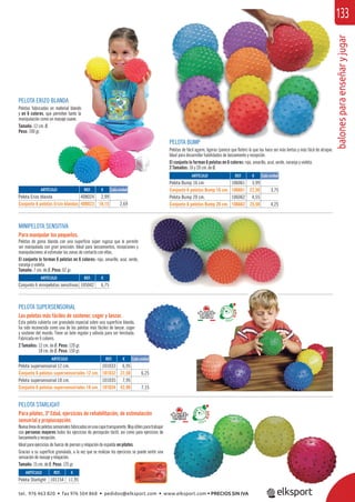 balonesparaenseñaryjugar
133
PELOTA BUMP
Pelotas de fácil agarre, ligeras (parece que ﬂoten) lo que las hace ser más lentas y más fácil de atrapar.
Ideal para desarrollar habilidades de lanzamiento y recepción.
El conjunto lo forman 6 pelotas en 6 colores: rojo, amarillo, azul, verde, naranja y violeta.
2 Tamaños: 16 y 20 cm. de Ø.
MINIPELOTA SENSITIVA
Para manipular los pequeños.
Pelotas de goma blanda con una superﬁcie súper rugosa que le permite
ser manipulada con gran precisión. Ideal para lanzamientos, recepciones y
manipulaciones al estimular las zonas de contacto con ellas.
El conjunto lo forman 6 pelotas en 6 colores: rojo, amarillo, azul, verde,
naranja y violeta.
Tamaño: 7 cm. de Ø. Peso: 62 gr.
PELOTA ERIZO BLANDA
Pelotas fabricadas en material blando
y en 6 colores, que permiten tanto la
manipulación como un masaje suave.
Tamaño: 12 cm. Ø.
Peso: 100 gr.
ARTÍCULO
Pelota Erizo blanda
Conjunto 6 pelotas Erizo blandas
ARTÍCULO
Conjunto 6 minipelotas sensitivas
ARTÍCULO
Pelota Starlight
ARTÍCULO
Pelota Bump 16 cm.
Conjunto 6 pelotas Bump 16 cm.
Pelota Bump 20 cm.
Conjunto 6 pelotas Bump 20 cm.
ARTÍCULO
Pelota supersensorial 12 cm.
Conjunto 6 pelotas supersensoriales 12 cm.
Pelota supersensorial 18 cm.
Conjunto 6 pelotas supersensoriales 18 cm.
REF. €
408024 2,99
408023 16,15 2,69
REF. €
105042 6,75
REF. €
101154 11,95
REF. €
106061 3,99
106661 22,50 3,75
106062 4,55
106662 25,50 4,25
REF. €
101033 6,95
101032 37,50 6,25
101035 7,95
101034 42,90 7,15
Cada unidad
Cada unidad
Cada unidad
PELOTA SUPERSENSORIAL
Las pelotas más fáciles de sostener, coger y lanzar.
Esta pelota cubierta con granulado especial sobre una superﬁcie blanda,
ha sido reconocida como una de las pelotas más fáciles de lanzar, coger
y sostener del mundo. Tiene un bote regular y válvula para ser hinchada.
Fabricada en 6 colores.
2 Tamaños: 12 cm. de Ø. Peso: 120 gr.
18 cm. de Ø. Peso: 150 gr.
PELOTA STARLIGHT
Para pilates, 3ª Edad, ejercicios de rehabilitación, de estimulación
sensorial y propiocepción.
Nuevalíneadepelotassensorialesfabricadasenunacapatransparente.Muyútilesparatrabajar
con personas mayores todos los ejercicios de percepción táctil, así como para ejercicios de
lanzamiento y recepción.
Ideal para ejercicios de fuerza de piernas y relajación de espalda en pilates.
Gracias a su superﬁcie granulada, a la vez que se realizan los ejercicios se puede sentir una
sensación de masaje y relajación.
Tamaño: 15 cm. de Ø. Peso: 125 gr.
LANDA
material blando
permiten tanto la
masaje suave.
tel. 976 463 820 • fax 976 504 868 • pedidos@elksport.com • www.elksport.com • PRECIOS SIN IVA
 