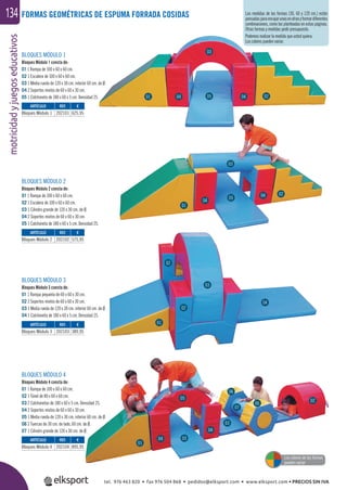 motricidadyjuegoseducativos134 FORMAS GEOMÉTRICAS DE ESPUMA FORRADA COSIDAS
BLOQUES MÓDULO 1
Bloques Módulo 1 consta de:
01 1 Rampa de 100 x 60 x 60 cm.
02 1 Escalera de 100 x 60 x 60 cm.
03 1 Media rueda de 120 x 30 cm. interior 60 cm. de Ø.
04 2 Soportes mixtos de 60 x 60 x 30 cm.
05 1 Colchoneta de 180 x 60 x 5 cm. Densidad 25.
BLOQUES MÓDULO 2
Bloques Módulo 2 consta de:
01 1 Rampa de 100 x 60 x 60 cm.
02 1 Escalera de 100 x 60 x 60 cm.
03 1 Cilindro grande de 120 x 30 cm. de Ø.
04 2 Soportes mixtos de 60 x 60 x 30 cm.
05 1 Colchoneta de 180 x 60 x 5 cm. Densidad 25.
BLOQUES MÓDULO 3
Bloques Módulo 3 consta de:
01 1 Rampa pequeña de 60 x 60 x 30 cm.
02 2 Soportes mixtos de 60 x 60 x 30 cm.
03 1 Media rueda de 120 x 30 cm. interior 60 cm. de Ø.
04 1 Colchoneta de 180 x 60 x 5 cm. Densidad 25.
BLOQUES MÓDULO 4
Bloques Módulo 4 consta de:
01 1 Rampa de 100 x 60 x 60 cm.
02 1 Túnel de 80 x 60 x 60 cm.
03 2 Colchonetas de 180 x 60 x 5 cm. Densidad 25.
04 2 Soportes mixtos de 60 x 60 x 30 cm.
05 1 Media rueda de 120 x 30 cm. interior 60 cm. de Ø.
06 2 Tuercas de 30 cm. de lado, 60 cm. de Ø.
07 1 Cilindro grande de 120 x 30 cm. de Ø.
ARTÍCULO
Bloques Módulo 1
ARTÍCULO
Bloques Módulo 2
ARTÍCULO
Bloques Módulo 3
ARTÍCULO
Bloques Módulo 4
REF. €
202101 625,95
REF. €
202102 575,95
REF. €
202103 389,95
REF. €
202104 895,95
01
01
01
01
04
04
04
04
04
04
06
06
07
03
04
03
03
03
03
05
05
05
02
02
02
02
02
Los colores de las formas
pueden variar
Las medidas de las formas (30, 60 y 120 cm.) están
pensadasparaencajarunasenotrasyformardiferentes
combinaciones, como las planteadas en estas páginas.
Otras formas y medidas pedir presupuesto.
Podemos realizar la medida que usted quiera.
Los colores pueden variar.
tel. 976 463 820 • fax 976 504 868 • pedidos@elksport.com • www.elksport.com • PRECIOS SIN IVA
 