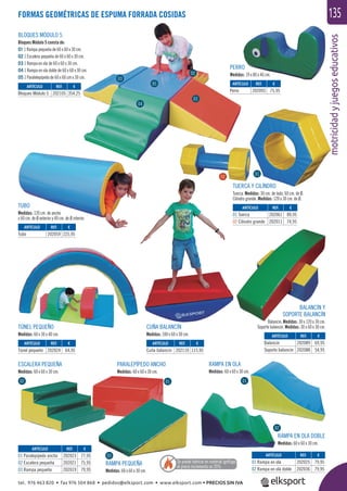 motricidadyjuegoseducativos
135
BLOQUES MÓDULO 5
Bloques Módulo 5 consta de:
01 1 Rampa pequeña de 60 x 60 x 30 cm.
02 1 Escalera pequeña de 60 x 60 x 30 cm.
03 1 Rampa en ola de 60 x 60 x 30 cm.
04 1 Rampa en ola doble de 60 x 60 x 30 cm.
05 1 Paralelepípedo de 60 x 60 cm x 30 cm.
TÚNEL PEQUEÑO
Medidas: 60 x 30 x 40 cm.
CUÑA BALANCÍN
Medidas: 100 x 60 x 30 cm.
BALANCÍN Y
SOPORTE BALANCÍN
Balancín. Medidas: 30 x 120 x 30 cm.
Soporte balancín. Medidas: 30 x 60 x 30 cm.
PERRO
Medidas: 19 x 80 x 46 cm.
TUBO
Medidas: 120 cm. de ancho
x 60 cm. de Ø exterior y 40 cm. de Ø interior.
TUERCA Y CILÍNDRO
Tuerca. Medidas: 30 cm. de lado, 60 cm. de Ø.
Cilindro grande. Medidas: 120 x 30 cm. de Ø.
ESCALERA PEQUEÑA
Medidas: 60 x 60 x 30 cm.
PARALEPÍPEDO ANCHO
Medidas: 60 x 60 x 30 cm.
RAMPA PEQUEÑA
Medidas: 60 x 60 x 30 cm.
RAMPA EN OLA DOBLE
Medidas: 60 x 60 x 30 cm.
RAMPA EN OLA
Medidas: 60 x 60 x 30 cm.
FORMAS GEOMÉTRICAS DE ESPUMA FORRADA COSIDAS
ARTÍCULO
01 Paralepípedo ancho
02 Escalera pequeña
03 Rampa pequeña
ARTÍCULO
01 Rampa en ola
02 Rampa en ola doble
ARTÍCULO
Túnel pequeño
ARTÍCULO
Cuña balancín
ARTÍCULO
Perro
ARTÍCULO
01 Tuerca
02 Cilindro grande
ARTÍCULO
Bloques Módulo 5
ARTÍCULO
Balancín
Soporte balancín
ARTÍCULO
Tubo
REF. €
202023 77,95
202021 75,95
202019 79,95
REF. €
202025 79,95
202036 79,95
REF. €
202024 64,95
REF. €
202110 115,95
REF. €
202093 75,95
REF. €
202061 89,95
202011 74,95
REF. €
202105 354,25
REF. €
202089 69,95
202088 54,95
REF. €
202059 225,95
01 0102
02
03
01
02
03
04
05
Se puede fabricar en material ignífugo,
el precio incrementa un 20%
01
02
tel. 976 463 820 • fax 976 504 868 • pedidos@elksport.com • www.elksport.com • PRECIOS SIN IVA
 