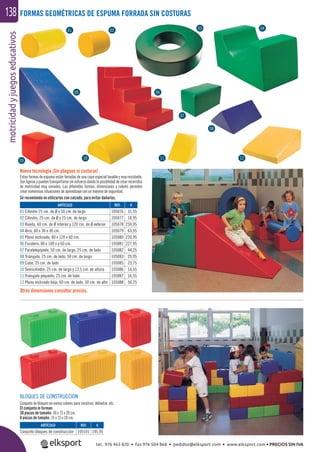 motricidadyjuegoseducativos138
Nueva tecnología ¡Sin pliegues ni costuras!
Estas formas de espuma están forradas de una capa especial lavable y muy resistente.
Son ligeras y pueden transportarse sin esfuerzo dando la posibilidad de crear recorridos
de motricidad muy variados. Las diferentes formas, dimensiones y colores permiten
crear numerosas situaciones de aprendizaje con un máximo de seguridad.
Se recomienda no utilizarlas con calzado, para evitar dañarlas.
FORMAS GEOMÉTRICAS DE ESPUMA FORRADA SIN COSTURAS
Otras dimensiones consultar precios.
BLOQUES DE CONSTRUCCIÓN
Conjunto de bloques en varios colores para construir, delimitar, etc.
El conjunto lo forman:
38 piezas de tamaño: 30 x 15 x 20 cm.
8 piezas de tamaño: 15 x 15 x 20 cm.
ARTÍCULO
01 Cilindro 25 cm. de Ø y 50 cm. de largo
02 Cilindro, 25 cm. de Ø y 25 cm. de largo
03 Rueda, 60 cm. de Ø interior y 120 cm. de Ø exterior
04 Arco, 60 x 30 x 30 cm.
05 Plano inclinado, 80 x 120 x 60 cm.
06 Escalera, 80 x 100 x y 60 cm.
07 Paralelepípedo, 50 cm. de largo, 25 cm. de lado
08 Triángulo, 25 cm. de lado, 50 cm. de largo
09 Cubo, 25 cm. de lado
10 Semicilindro, 25 cm. de largo y 12,5 cm. de altura
11 Triángulo pequeño, 25 cm. de lado
12 Plano inclinado bajo, 60 cm. de lado, 30 cm. de alto
ARTÍCULO
Conjunto bloques de construcción
REF. €
105076 31,55
105077 18,95
105078 259,95
105079 63,95
105080 220,95
105081 227,95
105082 44,25
105083 29,95
105085 23,75
105086 14,55
105087 16,55
105088 50,75
REF. €
105101 195,95
otricidadyjuegosed
01 02 03 04
05 06
07
08
09
10 11 12
tel. 976 463 820 • fax 976 504 868 • pedidos@elksport.com • www.elksport.com • PRECIOS SIN IVA
 