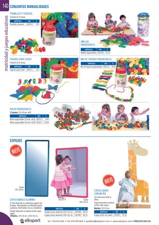 motricidadyjuegoseducativos140
TORNILLOS Y TUERCAS
Conjunto de 32 piezas.
BOLAS ENGARZABLES
2 Tamaños: 20 y 30 mm. de Ø.
MIX DE FIGURAS ENGARZABLESFIGURAS PARA COSER
Conjunto de 24 piezas.
ANILLAS
ENGARZABLES
ESPEJOS
CONJUNTOS MANUALIDADES
ARTÍCULO
Figuras para coser
ARTÍCULO
Mix de figuras engarzables
ARTÍCULO
Anillas engarzables
ARTÍCULO
Tornillos y tuercas
ARTÍCULO
Bolas engarzables 20 mm. de Ø
Bolas engarzables 30 mm. de Ø
ARTÍCULO
Espejo marco aluminio 120 x 50 cm.
Espejo marco aluminio 100 x 65 cm.
ARTÍCULO
Espejo jirafa con metro
REF. €
105215 7,55
REF. €
105213 10,95
REF. €
105210 19,75
REF. €
105214 7,95
REF. €
105212 9,95
105211 16,95
REF. €
105398 60,95
105396 64,75
REF. €
105397 52,25
ESPEJO MARCO ALUMINIO
El niño desarrolla su autoestima jugando con
elespejo. Observándosecondiferentesgestos
y posturas, divirtiéndose con sus compañeros.
Espejos fabricados en material acrílico súper
seguro.
2 Medidas: 120 x 50 cm. y 100 x 65 cm.
ESPEJO JIRAFA
CON METRO
Con metro para medir la
altura.
Espejo fabricado en material
acrílico súper seguro.
Medidas: 78 X 53 cm.
Espejo
120 x 50 cm.
Espejo
100 x 65 cm.
tel. 976 463 820 • fax 976 504 868 • pedidos@elksport.com • www.elksport.com • PRECIOS SIN IVA
 