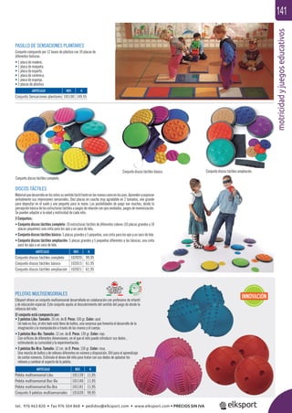 motricidadyjuegoseducativos
141
PASILLO DE SENSACIONES PLANTARES
Conjunto compuesto por 12 bases de plástico con 10 placas de
diferentes texturas:
• 1 placa de madera.
• 1 placa de moqueta.
• 1 placa de esparto.
• 1 placa de cerámica.
• 1 placa de esponja.
• 5 placas de plástico.
DISCOS TÁCTILES
Materialquedesarrollaenlosniñossusentidotáctiltantoenlasmanoscomoenlospies.Aprendenaexpresar
verbalmente sus impresiones sensoriales. Diez placas en caucho muy agradable en 2 tamaños, uno grande
para depositar en el suelo y uno pequeño para la mano. Las posibilidades de juego son muchas, desde la
percepciónbásicadelasestructurastáctilesajuegosderelaciónconojosvendados,juegosdememorización.
Se pueden adaptar a la edad y motricidad de cada niño.
3 Conjuntos:
• Conjunto discos táctiles completo: 10 estructuras táctiles de diferentes colores (10 placas grandes y 10
placas pequeñas) una cinta para los ojos y un saco de tela.
• Conjunto discos táctiles básico: 5 placas grandes y 5 pequeñas, una cinta para los ojos y un saco de tela.
• Conjunto discos táctiles ampliación: 5 placas grandes y 5 pequeñas diferentes a las básicas, una cinta
para los ojos y un saco de tela.
Conjunto discos táctiles completo.
Conjunto discos táctiles básico. Conjunto discos táctiles ampliación.
PELOTAS MULTISENSORIALES
Elksport ofrece un conjunto multisensorial desarrollado en colaboración con profesores de infantil
y de educación especial. Este conjunto ayuda al descubrimiento del sentido del juego de desde la
infancia del niño.
El conjunto está compuesto por:
• 3 pelotas Libu: Tamaño: 10 cm. de Ø. Peso: 100 gr. Color: azul.
Un lado es liso, el otro lado está lleno de bultos, una sorpresa que fomenta el desarrollo de la
imaginación y la manipulación a través de las manos y el cuerpo.
• 3 pelotas Buc-Bu: Tamaño: 12 cm. de Ø. Peso: 130 gr. Color: rojo.
Con oriﬁcios de diferentes dimensiones, en el que el niño puede introducir sus dedos ,
estimulando su curiosidad y la experimentación.
• 3 pelotas Bu-Bra: Tamaño: 12 cm. de Ø. Peso: 150 gr. Color: rosa.
Una mezcla de bultos y de relieves diferentes en número y disposición. Útil para el aprendizaje
de contar números. Estimula el deseo del niño para tratar con sus dedos de aplastar los
relieves y cambiar el aspecto de la pelota.
ARTÍCULO
Pelota multisensorial Libu
Pelota multisensorial Buc-Bu
Pelota multisensorial Bu-Bra
Conjunto 9 pelotas multisensoriales
ARTÍCULO
Conjunto discos táctiles completo
Conjunto discos táctiles básico
Conjunto discos táctiles ampliación
ARTÍCULO
Conjunto Sensaciones plantares
REF. €
101139 11,95
101140 11,95
101141 11,95
101639 99,95
REF. €
102020 99,95
102015 61,95
102021 61,95
REF. €
105100 149,95
INNOVACIÓN
tel. 976 463 820 • fax 976 504 868 • pedidos@elksport.com • www.elksport.com • PRECIOS SIN IVA
 