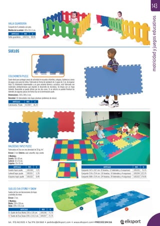 motricidadyjuegoseducativos
143
SUELOS EVA OTOÑO Y SNOW
Suelos de Eva con decoraciones de hojas
y estrellas de nieve.
Grosor: 2 cm.
2 Medidas:
Otoño: 220 x 120 cm.
Snow: 220 x 115,3 cm.
VALLA GUARDERÍA
Conjunto de 4 unidades con pies.
Medida de la unidad: 105 x 53 x 5 cm.
ARTÍCULO
Valla guardería
ARTÍCULO
Colchoneta Puzle
ARTÍCULO
01 Suelo de Eva Otoño 220 x 120 cm.
02 Suelo de Eva Snow 220 x 115,3 cm.
ARTÍCULO
Conjunto 167 x 167 cm. (9 losetas, 12 laterales y 4 esquinas)
Conjunto 214 x 214 cm. (16 losetas, 16 laterales y 4 esquinas)
Conjunto 308 x 214 cm. (24 losetas, 20 laterales y 4 esquinas)
ARTÍCULO
Loseta tapiz puzle
Lateral tapiz puzle
Esquina tapiz puzle
REF. €
105216 99,95
REF. €
912047 36,25
REF. €
105336 71,75
105337 71,75
REF. €
105335 73,75
105334 122,75
105333 179,95
REF. €
105330 7,25
105331 1,79
105332 0,49
01 02
SUELOS
COLCHONETA PUZLE
Suelo ideal para proteger zonas de actividad en escuelas infantiles, colegios, ludotecas y zonas
de juego y ocio para los niños. Fabricada en forma de sándwich de 3 capas de 3 cm. de espesor
total. Es totalmente impermeable y un gran aislante térmico y acústico, está fabricado con
materiales antibacterianos que impiden el desarrollo de microbios. Se limpia con un trapo
húmedo. Reversible se puede utilizar por las dos caras. Si se solicita se pueden ﬁnalizar los
laterales de algunas placas de forma lisa sin la terminación puzle.
Dimensiones: 150 x 100 x 3 cm.
Densidad: 50 (densidades más bajas plantean problemas de rotura).
BALDOSAS TAPIZ PUZLE
Fabricadas en Eva con una densidad de 35 kg./m3
.
Grosor: 2 cm. Colores: azul, amarillo, rojo y verde.
3 Medidas:
Loseta: 50 x 50 cm.
Lateral: 52 x 15 cm.
Esquina: 15 x 15 cm.
tel. 976 463 820 • fax 976 504 868 • pedidos@elksport.com • www.elksport.com • PRECIOS SIN IVA
 