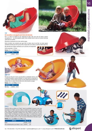 motricidadyjuegoseducativos
145
mootricidady
MINI TOP
Pensadoparaniñosde0a4años,paradesarrollarsushabilidadesmotrices,como
el sentido de equilibrio (sistema vestibular) o el control motor tan importante en
estas edades. Su forma simple y funcional, ha sido cuidadosamente diseñada para
proteger tanto a la cabeza como los dedos de los niños durante sus juegos.
Medidas: 68 cm. de Ø. Altura: 26,5 cm.
TOP
Un maravilloso cono gigante para horas de diversión.
Para 1 ó 2 niños con multitud de usos: balancearse de lado a lado, girar como una peonza, construir
una guarida, etc… Los niños pequeños pueden incluso utilizarlo como un barco en la piscina (sólo bajo
supervisión de un adulto).
Desarrolla la coordinación de los niños mientras juegan.
Hecho de plástico muy resistente para jugar tanto en interior como al aire libre, con borde superior
redondeado y elevado para evitar que los niños se hagan daño con la cabeza o se pillen los dedos bajo el Top.
Muy adecuado para trabajar coordinación con las personas con discapacidad.
Edad recomendada: 3-10 años
Medidas: 80 cm. de Ø. Altura: 44 cm.
ARTÍCULO
Top
ARTÍCULO
Mini Top
ARTÍCULO
Koala
Pies antideslizantes para Koala (3 uds.)
REF. €
102047 49,95
REF. €
102046 29,95
REF. €
102050 54,95
102059 5,95
INNOVACIÓN
Pies antideslizantes.
KOALA
Cuando los niños se sientan en el “Koala”, tienen las posibilidad de mecerse o girar como
un carrusel. Si al “Koala“ se le da la vuelta se convierte en una pequeña cueva o guarida.
Varios“Koalas”puedencombinarseparaformaruntúnel.Jugandoconel“Koala”seestimula
la zona vestibular y desarrolla el equilibrio de los niños. Puede ser usado por uno o mas
niños. El “Koala” está fabricado en un plástico grueso (8mm.). Su exterior tiene un moldura
circular que evita que el “Koala” ruede, que los niños caigan o que se atrapen los dedos con
él. También se pueden colocar en sus pies unas piezas antideslizantes fabricadas en goma.
Medidas: 58 cm. de Ø. Altura: 44 cm. Peso: 3,5 kg.
tel. 976 463 820 • fax 976 504 868 • pedidos@elksport.com • www.elksport.com • PRECIOS SIN IVA
 