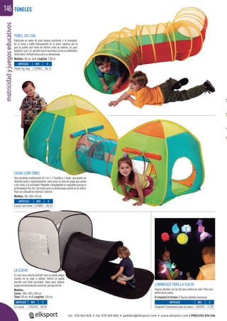 motricidadyjuegoseducativos146
TÚNEL ZIG-ZAG
Fabricado en nylon de gran dureza resistente a la humedad,
en su base y malla transparente en la parte superior por lo
que se puede usar tanto en interior como en exterior. Su gran
longitud,casi3m.permitehacerrecorridoscurvosendiferentes
direcciones. Incluye bolsa para su almacenaje.
Medidas: 46 cm. de Ø. Longitud: 2,80 m.
CASAS CON TÚNEL
Una excelente combinación de 3 en 1, 2 tiendas y 1 túnel, que puede ser
utilizado junto o separadamente, para crear un área de juego que anima
a los niños a la actividad. Plegable y desplegable en segundos gracias a
la tecnología Pop-Up. Con bolsa para su almacenaje cuando no se utilice.
Para ser utilizado en exterior o interior.
Medidas: 90 x 260 x 90 cm.
LA CUEVA
Es una casa robusta portátil, que se puede plegar
cuando no se vaya a utilizar. Dentro se puede
percibir una total oscuridad, ideal para realizar
juegosdeestimulaciónsensorial,percepciónetc…
Medidas:
Cueva: 100 x 100 x 100 cm.
Túnel: 48 cm. de Ø. Longitud: 150 cm.
LUMINOSOS PARA LA CUEVA
Figuras blandas con luz led que cambia de color. Para usar
dentro de la cueva.
El conjunto lo forman: 6 ﬁguras blandas luminosas.
TÚNELES
ARTÍCULO
Túnel Zig-Zag
ARTÍCULO
Casas con túnel
ARTÍCULO
La cueva
ARTÍCULO
Conjunto 6 luminosos para la cueva
REF. €
122001 36,75
REF. €
122002 49,25
REF. €
105328 54,95
REF. €
105329 17,95
tel. 976 463 820 • fax 976 504 868 • pedidos@elksport.com • www.elksport.com • PRECIOS SIN IVA
 