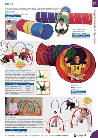 motricidadyjuegoseducativos
147TÚNELES
ARCOS MULTIUSO
Estos arcos multiuso de espuma pueden usarse para reptar o gatear, para lanzamientos
de objetos o balones, con el pie o con la mano, tratando de mejorar las habilidades y
destrezas básicas o plantear nuevos juegos. Fabricados en espuma suave y duradera se
estabilizan mediante pesos situados en las terminaciones de cada arco. La altura puede
ajustarse entre 53 y 61 cm., simplemente acercando o separando las bases.
Elconjuntoloforman6arcosen6colores:rojo,verde,azul,violeta,amarilloynaranja.
De muy buena construcción, se pueden desplegar y plegar en segundos y se sirven con una bolsa para guardarlos y transportarlos.
Se pueden unir varios túneles entre sí fácilmente gracias a los elementos de unión situados en los extremos de los túneles.
MEGATÚNEL
Medidas: 91,5 cm. de Ø.
Longitud: 3,7 m.
TÚNEL “SÚPER”
Medidas: 55 cm. de Ø. Longitud: 1,80 m. de longitud.
TÚNEL “SUPERCRUCE”
2 túneles unidos en el centro.
Medidas: 55 cm. de Ø. Longitud: 2,40 cm.
ARTÍCULO
Conjunto 6 arcos multiuso
ARTÍCULO
Túnel “Supercruce”
ARTÍCULO
Túnel “Súper”
ARTÍCULO
Megatúnel
REF. €
107003 99,95
REF. €
107144 64,95
REF. €
107143 33,75
REF. €
107005 77,95
INNOVACIÓN
CONECTOR MULTIDIRECCIONAL PARA AROS
Los niños se divertirán creando su propio modelo de laberinto.
Este innovador conector mantendrá a los niños ocupados durante
mucho tiempo creando diferentes conﬁguraciones de laberinto
y desplazándose por ellos. Las posibilidades son interminables.
Se pueden trabajar muchos aspectos de la motricidad así como
desarrollar trabajos en equipo. Compatible solamente con aros planos.
2 Modelos: conector para 2 aros y conector para 4 aros.
REF. €
986034 0,85
986035 1,55
105039 2,85
986637 85,25
ARTÍCULO
Conector multidireccional 2 aros
Conector multidireccional 4 aros
Aro de plástico plano de 61cm. de Ø
Kit de 24 aros (6 colores) + 20 conectores
2 aros + 6 conectores 4 aros
INNOVACIÓN
tel. 976 463 820 • fax 976 504 868 • pedidos@elksport.com • www.elksport.com • PRECIOS SIN IVA
 