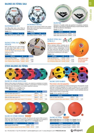 fútbolsala
13
BALÓN DE FÚTBOL SALA
ULTIMA 46-2
Seguridad física y química.
Balón de materiales sintéticos resistentes pero sin
la dureza de los balones tradicionales. Fabricado con
materiales no tóxicos y biodegradables. Con bote
bajo, según normas FIFA. Único balón en el mundo
construido con una técnica de doble capa rotacional,
lo que le hace ser resistente pero a la vez seguro.
Tamaño: 62 cm.
BALONES DE FÚTBOL SALA
REF. €
302003 18,95
REF. €
302002 28,95
REF. €
994001 15,95
994002 11,98
REF. €
103034 10,95
103534 52,01 10,40
103636 98,55 9,86
REF. €
101026 16,95
101526 82,25 16,45
101626 159,50 15,95
REF. €
986014 7,95
986614 45,32 7,55
986027 9,95
986627 56,72 9,45
REF. €
104003 14,95
104503 80,70 13,45
REF. €
104004 15,95
104005 20,95
REF. €
106051 3,95
106651 22,50 3,75
ARTÍCULO
Balón Mikasa FSC-62-S
ARTÍCULO
Balón Mikasa América
ARTÍCULO
Balón fútbol sala Pony 62 cm.
Balón fútbol sala Pony 58 cm.
ARTÍCULO
Fútbol sala Nova Predator
Lote 5 balones Nova Predator
Lote 10 balones Nova Predator
ARTÍCULO
Fútbol sala Ultima 46-2
Lote 5 balones Ultima 46-2
Lote 10 balones Ultima 46-2
Cada unidad Cada unidad
Cada unidad
Cada unidad
BALÓN MIKASA FSC-62-S
Cuero Mikasa-Hyde cosido a mano. Válvula de
cierreautomático.Parainiciaciónyentrenamiento.
Tamaño: 62 cm.
BALÓN MIKASA AMÉRICA
Balón oﬁcial de la liga nacional FS 98/99. Cuero sintético
Mikasa-Hyde, cosido a mano. Válvula de cierre automático.
Para entrenar y competir.
Tamaño: 62 cm.
BALÓN PONY
Fabricado en 32 paneles cosidos para garantizar la durabilidad y resistencia.
Muyligeros,loquefavorecelavelocidaddeljuegoylaespectacularidad.Soporta
todo tipo de condiciones meteorológicas.
Tamaños: 62 y 58 cm.
BALÓN DE FÚTBOL SALA
PREDATOR
Balón de fútbol sala con la nueva tecnología
de caucho celular. Diseño similar a un balón
de cuero de fútbol sala. Con bote bajo, según
normás FIFA. Dura 5 veces más que un balón
tradicional de caucho.
Tamaño: 62 cm.
¡Bota como un balón
de Fútbol Sala pero
no hace daño!
OTROS BALONES DE FÚTBOL
BALONES DE ESPUMA FORRADOS
Balones de la casa Volley compensados en tamaño, uso y bote para poder practicar fútbol sin hacerse
ningún daño. Vienen forrados con la original piel de elefante de la casa Volley, lo que garantiza su
duración. No utilizar en terrenos muy abrasivos. Talla nº 3: 18 cm. de Ø. Espuma: 40 kg./m3
.
BALONES SÚPER BLANDOS
Para iniciar a los más pequeños.
Los balones con las propiedades de los balones de espuma pero en vinilo espumado. Un vinilo
fuerte que no cambia de propiedades con el tiempo. Su diámetro es de 15,2 cm. ajustable
hasta 18,7 cm. hinchándolo a través de una válvula estándar. Su bote vivo puede reducirse o
aumentarse quitando o poniendo aire. Ideal para introducir a niños las habilidades básicas de
fútbol en interior o exterior, sin hacerse daño.
Tamaño: 15,2 cm. ajustable a 18,7 cm. de Ø.
BALONES DE ESPUMA SÚPER ECONO
Balones de densa espuma de poliuretano en el interior, y una cubierta de un elastómero en el exterior,
que les hace a estos balones ser muy ﬂexibles y duraderos. Su capa exterior es resistente al desgaste y
muy fácil de limpiar. Recomendable su uso en interior o superﬁcies no abrasivas.
2 Tallas: Talla nº 3: 18,5 cm. de Ø. Peso: 263 gr.
Talla nº 4: 21 cm. de Ø. Peso: 317 gr.
ARTÍCULO
Balón de fútbol súper econo nº 3
Conjunto 6 balones fútbol súper econo nº 3. (6 colores)
Balón de fútbol súper econo nº 4
Conjunto 6 balones fútbol súper econo nº 4. (6 colores)
ARTÍCULO
Balón espuma forrado fútbol
Conjunto 6 balones espuma forrado fútbol
ARTÍCULO
01 Balón fútbol Volley nº 5. Espuma 40 kg/m3
02 Balón fútbol Volley nº 5. Espuma 65 kg/m3
ARTÍCULO
Balón de fútbol súper blando
Conjunto 6 balones fútbol súper blandos
ÚÚÚÚÚ
01 02
BALONES DE FÚTBOL
Balón de fútbol Talla nº 5: 21 cm. de Ø. Peso: 250 gr. Espuma: 40 kg./m3
.
Balón de fútbol Talla nº 5: 21 cm. de Ø. Peso: 315 gr. Espuma: 65 kg./m3
.
Cada unidad
ñ
tel. 976 463 820 • fax 976 504 868 • pedidos@elksport.com • www.elksport.com • PRECIOS SIN IVA
 